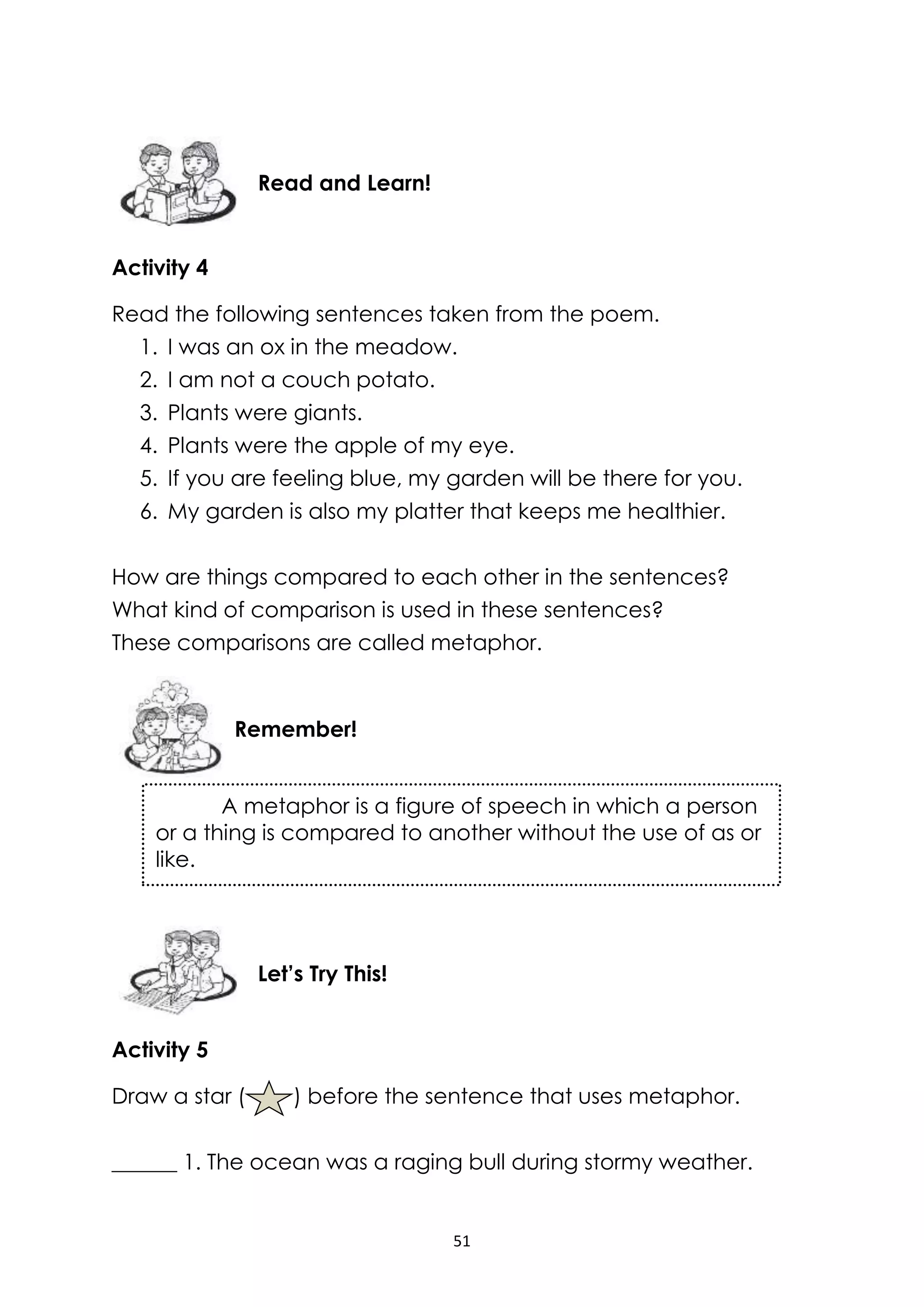 51
Activity 4
Read the following sentences taken from the poem.
1. I was an ox in the meadow.
2. I am not a couch potato.
3. Plants were giants.
4. Plants were the apple of my eye.
5. If you are feeling blue, my garden will be there for you.
6. My garden is also my platter that keeps me healthier.
How are things compared to each other in the sentences?
What kind of comparison is used in these sentences?
These comparisons are called metaphor.
Activity 5
Draw a star ( ) before the sentence that uses metaphor.
______ 1. The ocean was a raging bull during stormy weather.
Let’s Try This!
Remember!
Read and Learn!
A metaphor is a figure of speech in which a person
or a thing is compared to another without the use of as or
like.
 