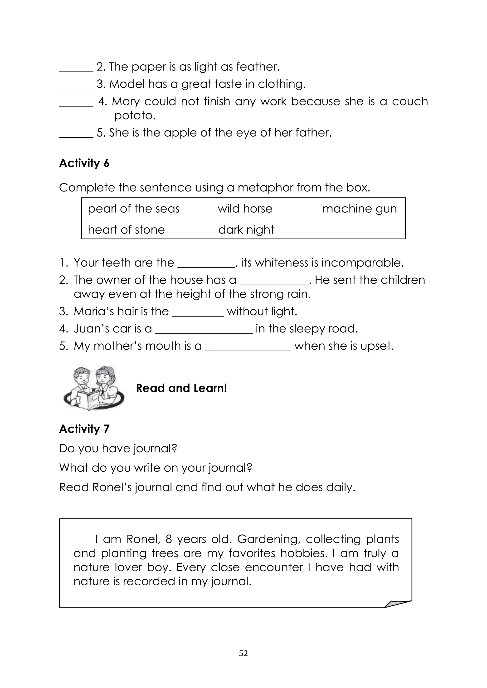 52
______ 2. The paper is as light as feather.
______ 3. Model has a great taste in clothing.
______ 4. Mary could not finish any work because she is a couch
potato.
______ 5. She is the apple of the eye of her father.
Activity 6
Complete the sentence using a metaphor from the box.
1. Your teeth are the __________, its whiteness is incomparable.
2. The owner of the house has a ____________. He sent the children
away even at the height of the strong rain.
3. Maria’s hair is the _________ without light.
4. Juan’s car is a _________________ in the sleepy road.
5. My mother’s mouth is a _______________ when she is upset.
Activity 7
Do you have journal?
What do you write on your journal?
Read Ronel’s journal and find out what he does daily.
I am Ronel, 8 years old. Gardening, collecting plants
and planting trees are my favorites hobbies. I am truly a
nature lover boy. Every close encounter I have had with
nature is recorded in my journal.
Read and Learn!
pearl of the seas wild horse machine gun
heart of stone dark night
 