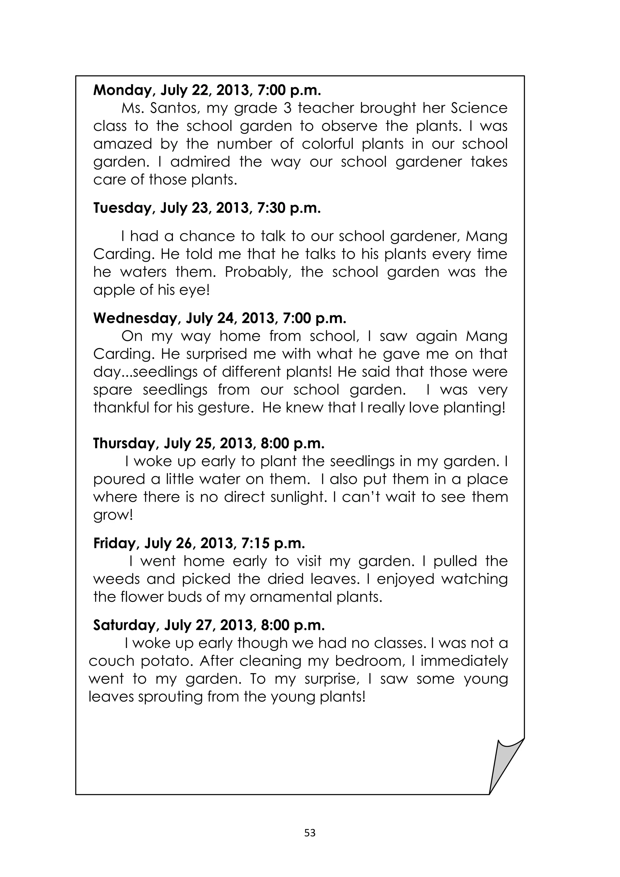 53
Monday, July 22, 2013, 7:00 p.m.
Ms. Santos, my grade 3 teacher brought her Science
class to the school garden to observe the plants. I was
amazed by the number of colorful plants in our school
garden. I admired the way our school gardener takes
care of those plants.
Tuesday, July 23, 2013, 7:30 p.m.
I had a chance to talk to our school gardener, Mang
Carding. He told me that he talks to his plants every time
he waters them. Probably, the school garden was the
apple of his eye!
Wednesday, July 24, 2013, 7:00 p.m.
On my way home from school, I saw again Mang
Carding. He surprised me with what he gave me on that
day...seedlings of different plants! He said that those were
spare seedlings from our school garden. I was very
thankful for his gesture. He knew that I really love planting!
Thursday, July 25, 2013, 8:00 p.m.
I woke up early to plant the seedlings in my garden. I
poured a little water on them. I also put them in a place
where there is no direct sunlight. I can’t wait to see them
grow!
Friday, July 26, 2013, 7:15 p.m.
I went home early to visit my garden. I pulled the
weeds and picked the dried leaves. I enjoyed watching
the flower buds of my ornamental plants.
Saturday, July 27, 2013, 8:00 p.m.
I woke up early though we had no classes. I was not a
couch potato. After cleaning my bedroom, I immediately
went to my garden. To my surprise, I saw some young
leaves sprouting from the young plants!
 