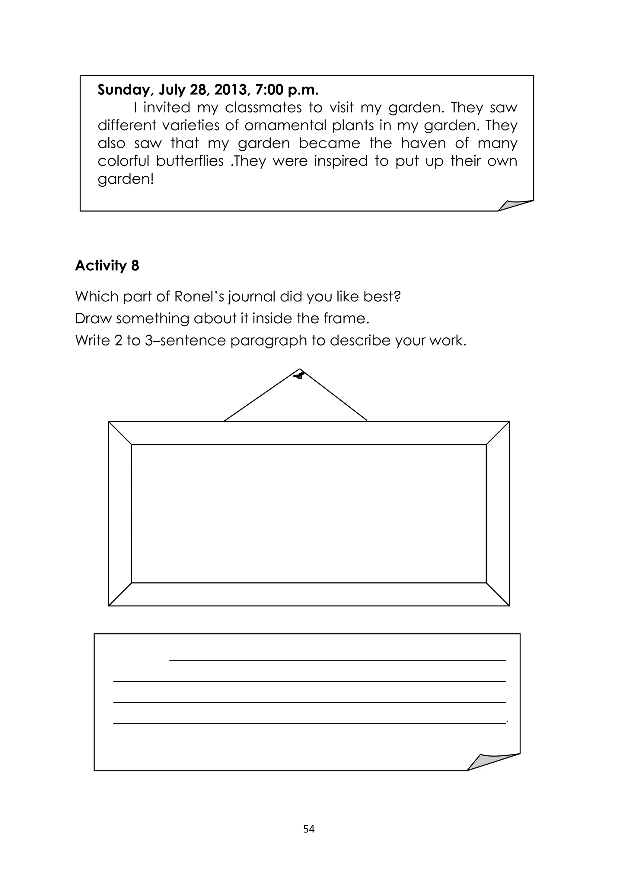 54
Activity 8
Which part of Ronel’s journal did you like best?
Draw something about it inside the frame.
Write 2 to 3–sentence paragraph to describe your work.
.
Sunday, July 28, 2013, 7:00 p.m.
I invited my classmates to visit my garden. They saw
different varieties of ornamental plants in my garden. They
also saw that my garden became the haven of many
colorful butterflies .They were inspired to put up their own
garden!
 