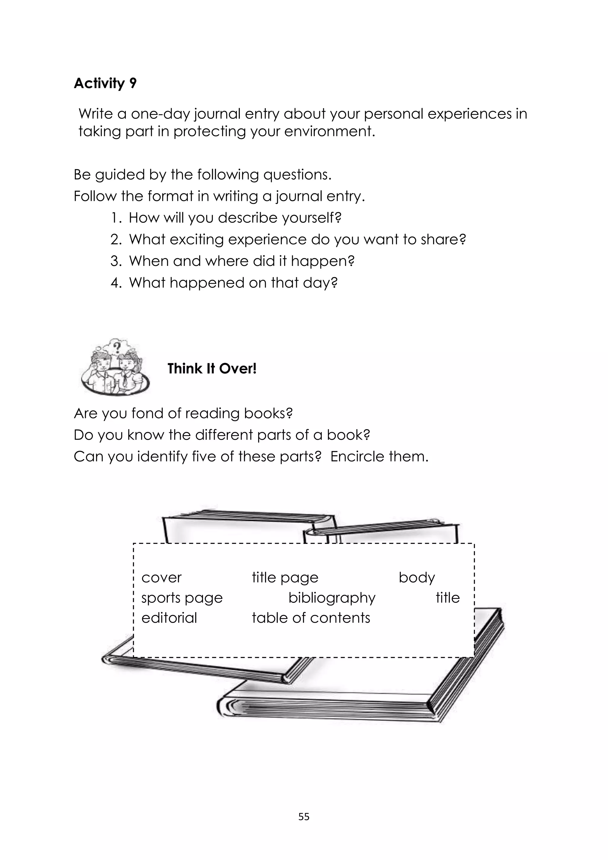 55
Activity 9
Write a one-day journal entry about your personal experiences in
taking part in protecting your environment.
Be guided by the following questions.
Follow the format in writing a journal entry.
1. How will you describe yourself?
2. What exciting experience do you want to share?
3. When and where did it happen?
4. What happened on that day?
Are you fond of reading books?
Do you know the different parts of a book?
Can you identify five of these parts? Encircle them.
Think It Over!
cover title page body
sports page bibliography title
editorial table of contents
 