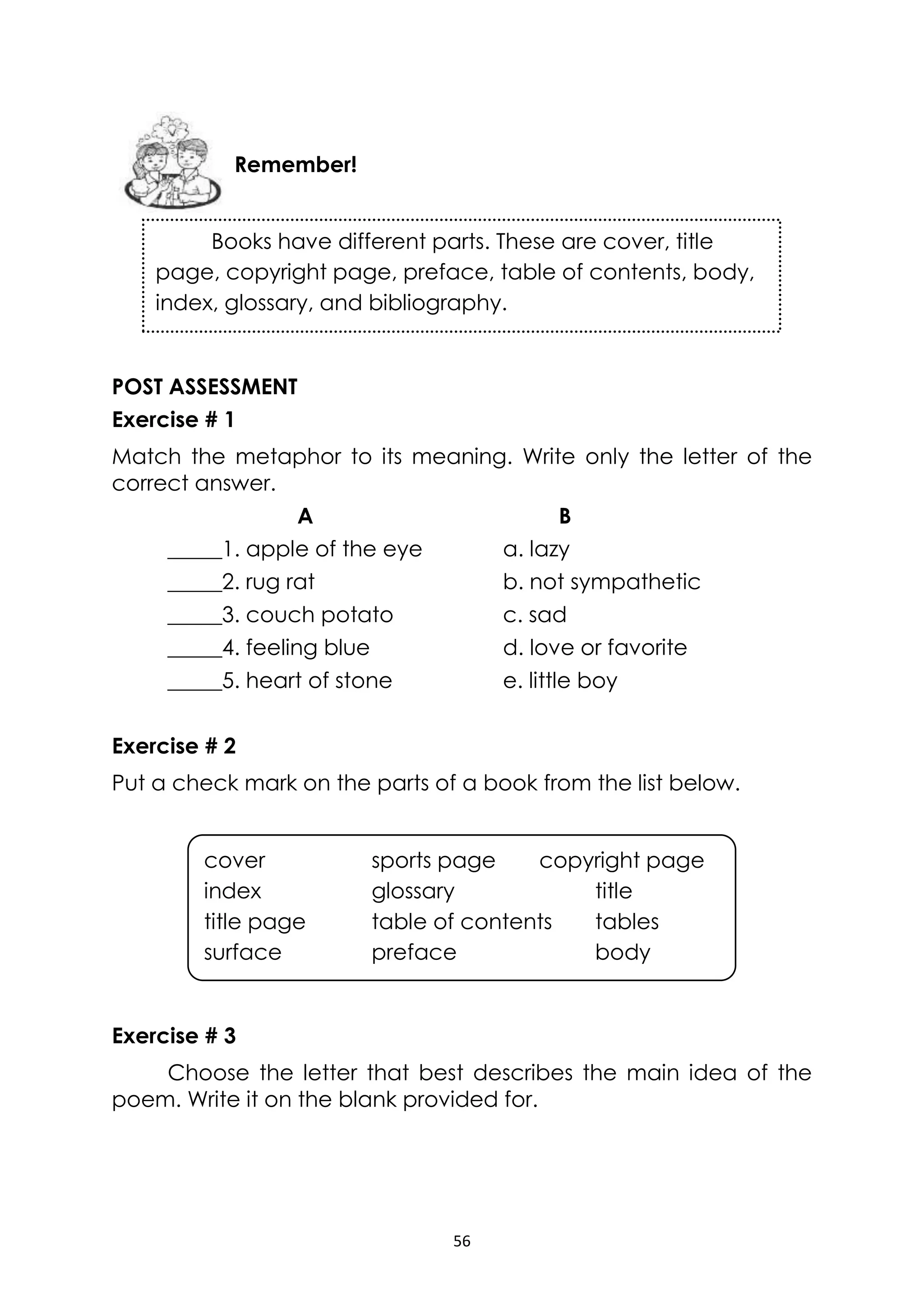 56
POST ASSESSMENT
Exercise # 1
Match the metaphor to its meaning. Write only the letter of the
correct answer.
A B
_____1. apple of the eye a. lazy
_____2. rug rat b. not sympathetic
_____3. couch potato c. sad
_____4. feeling blue d. love or favorite
_____5. heart of stone e. little boy
Exercise # 2
Put a check mark on the parts of a book from the list below.
Exercise # 3
Choose the letter that best describes the main idea of the
poem. Write it on the blank provided for.
Remember!
Books have different parts. These are cover, title
page, copyright page, preface, table of contents, body,
index, glossary, and bibliography.
cover sports page copyright page
index glossary title
title page table of contents tables
surface preface body
 