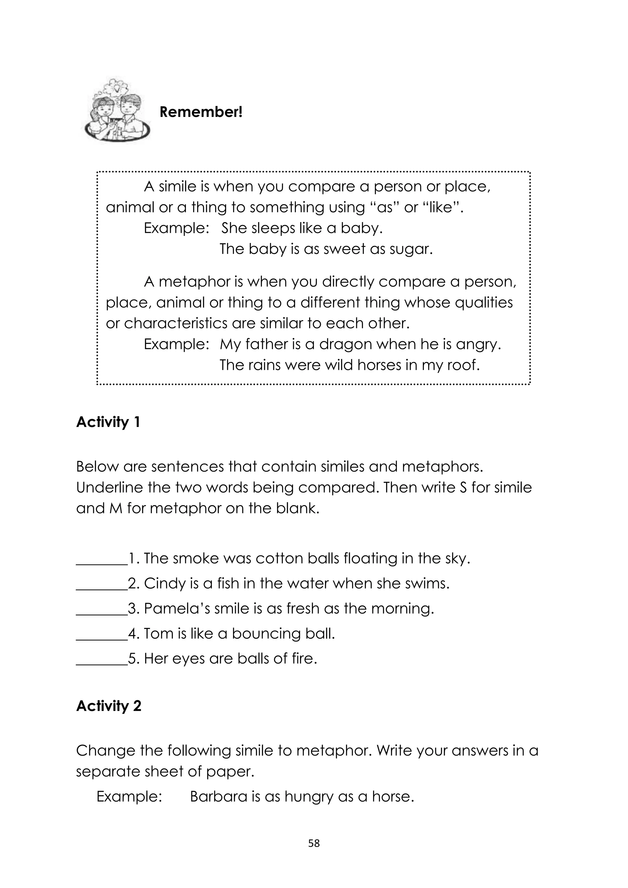 58
Activity 1
Below are sentences that contain similes and metaphors.
Underline the two words being compared. Then write S for simile
and M for metaphor on the blank.
_______1. The smoke was cotton balls floating in the sky.
_______2. Cindy is a fish in the water when she swims.
_______3. Pamela’s smile is as fresh as the morning.
_______4. Tom is like a bouncing ball.
_______5. Her eyes are balls of fire.
Activity 2
Change the following simile to metaphor. Write your answers in a
separate sheet of paper.
Example: Barbara is as hungry as a horse.
Remember!
A simile is when you compare a person or place,
animal or a thing to something using “as” or “like”.
Example: She sleeps like a baby.
The baby is as sweet as sugar.
A metaphor is when you directly compare a person,
place, animal or thing to a different thing whose qualities
or characteristics are similar to each other.
Example: My father is a dragon when he is angry.
The rains were wild horses in my roof.
 
