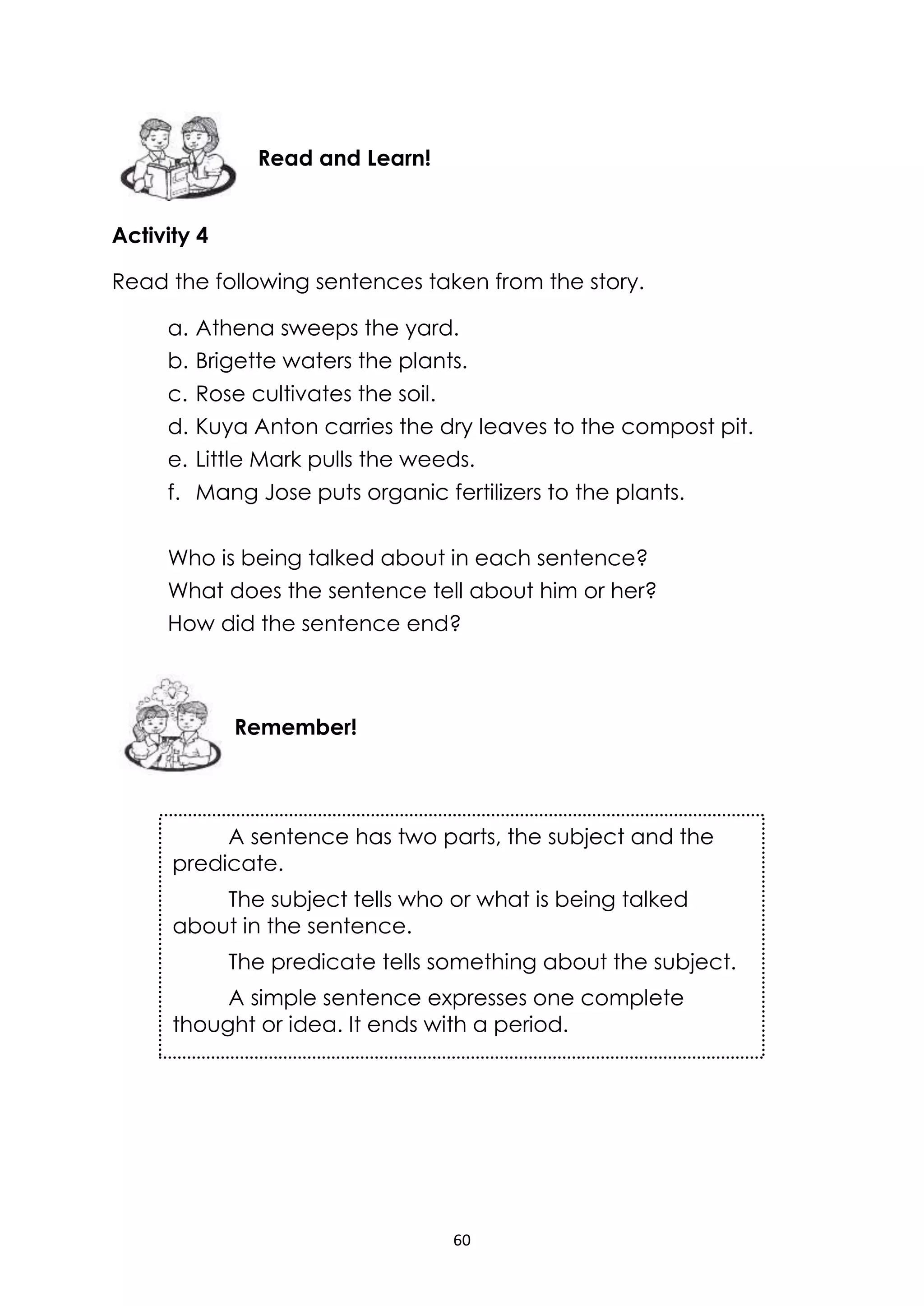 60
Activity 4
Read the following sentences taken from the story.
a. Athena sweeps the yard.
b. Brigette waters the plants.
c. Rose cultivates the soil.
d. Kuya Anton carries the dry leaves to the compost pit.
e. Little Mark pulls the weeds.
f. Mang Jose puts organic fertilizers to the plants.
Who is being talked about in each sentence?
What does the sentence tell about him or her?
How did the sentence end?
Remember!
Read and Learn!
A sentence has two parts, the subject and the
predicate.
The subject tells who or what is being talked
about in the sentence.
The predicate tells something about the subject.
A simple sentence expresses one complete
thought or idea. It ends with a period.
 