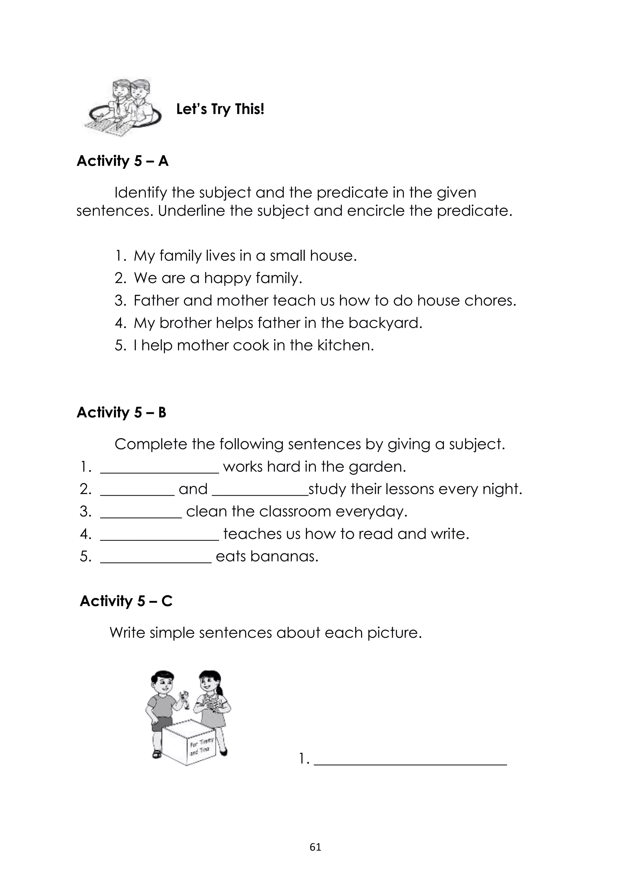 61
Activity 5 – A
Identify the subject and the predicate in the given
sentences. Underline the subject and encircle the predicate.
1. My family lives in a small house.
2. We are a happy family.
3. Father and mother teach us how to do house chores.
4. My brother helps father in the backyard.
5. I help mother cook in the kitchen.
Activity 5 – B
Complete the following sentences by giving a subject.
1. ________________ works hard in the garden.
2. __________ and _____________study their lessons every night.
3. ___________ clean the classroom everyday.
4. ________________ teaches us how to read and write.
5. _______________ eats bananas.
Activity 5 – C
Write simple sentences about each picture.
1. __________________________
Let’s Try This!
 