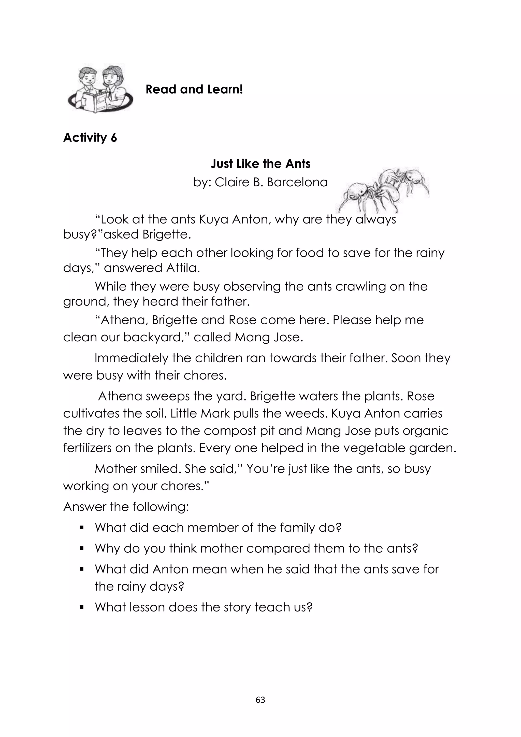 63
Activity 6
Just Like the Ants
by: Claire B. Barcelona
“Look at the ants Kuya Anton, why are they always
busy?”asked Brigette.
“They help each other looking for food to save for the rainy
days,” answered Attila.
While they were busy observing the ants crawling on the
ground, they heard their father.
“Athena, Brigette and Rose come here. Please help me
clean our backyard,” called Mang Jose.
Immediately the children ran towards their father. Soon they
were busy with their chores.
Athena sweeps the yard. Brigette waters the plants. Rose
cultivates the soil. Little Mark pulls the weeds. Kuya Anton carries
the dry to leaves to the compost pit and Mang Jose puts organic
fertilizers on the plants. Every one helped in the vegetable garden.
Mother smiled. She said,” You’re just like the ants, so busy
working on your chores.”
Answer the following:
 What did each member of the family do?
 Why do you think mother compared them to the ants?
 What did Anton mean when he said that the ants save for
the rainy days?
 What lesson does the story teach us?
Read and Learn!
 