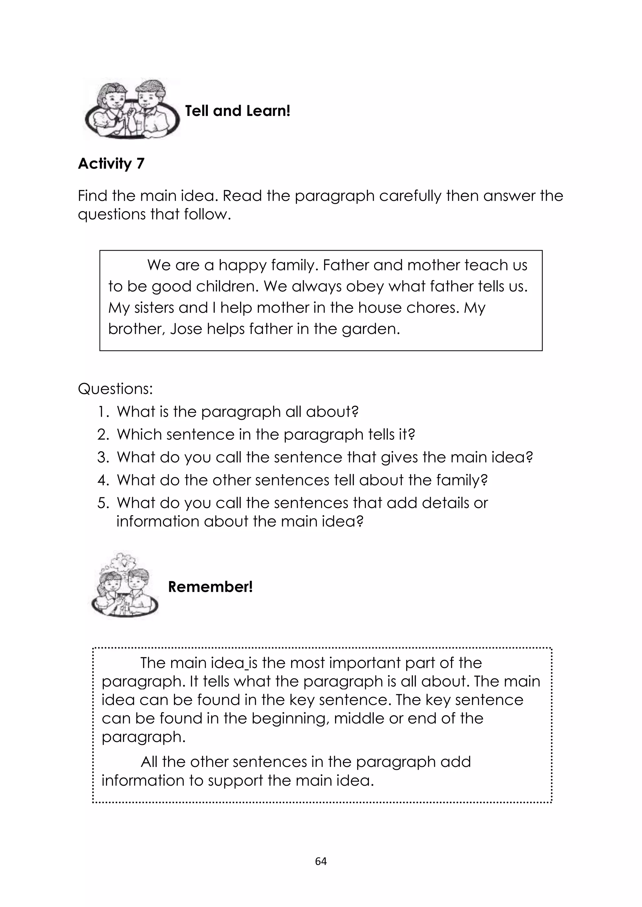 64
Activity 7
Find the main idea. Read the paragraph carefully then answer the
questions that follow.
Questions:
1. What is the paragraph all about?
2. Which sentence in the paragraph tells it?
3. What do you call the sentence that gives the main idea?
4. What do the other sentences tell about the family?
5. What do you call the sentences that add details or
information about the main idea?
Remember!
Tell and Learn!
We are a happy family. Father and mother teach us
to be good children. We always obey what father tells us.
My sisters and I help mother in the house chores. My
brother, Jose helps father in the garden.
The main idea is the most important part of the
paragraph. It tells what the paragraph is all about. The main
idea can be found in the key sentence. The key sentence
can be found in the beginning, middle or end of the
paragraph.
All the other sentences in the paragraph add
information to support the main idea.
 