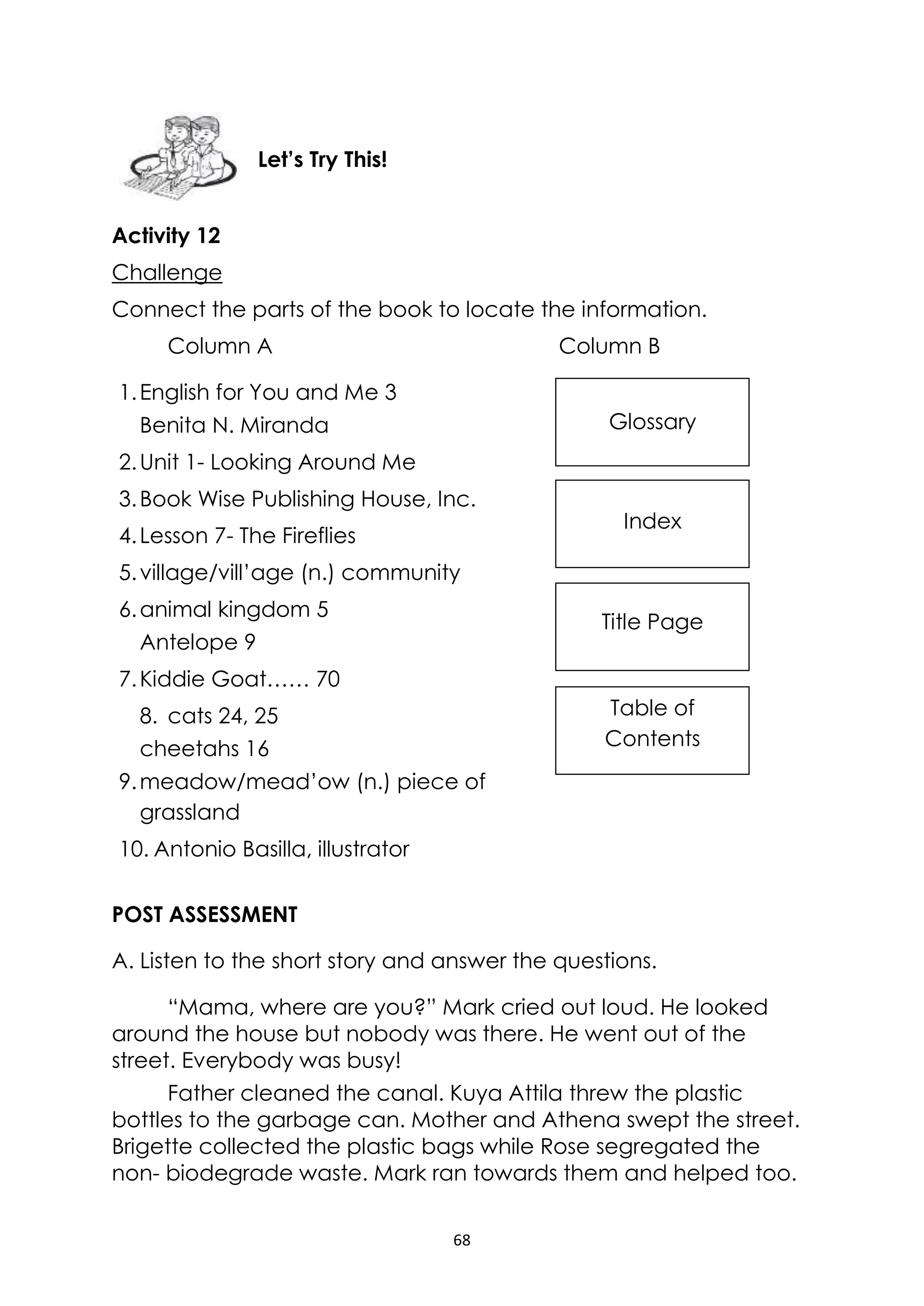 68
Glossary
Index
Title Page
Table of
Contents
Activity 12
Challenge
Connect the parts of the book to locate the information.
Column A Column B
1.English for You and Me 3
Benita N. Miranda
2.Unit 1- Looking Around Me
3.Book Wise Publishing House, Inc.
4.Lesson 7- The Fireflies
5.village/vill’age (n.) community
6.animal kingdom 5
Antelope 9
7.Kiddie Goat…… 70
8. cats 24, 25
cheetahs 16
9.meadow/mead’ow (n.) piece of
grassland
10. Antonio Basilla, illustrator
POST ASSESSMENT
A. Listen to the short story and answer the questions.
“Mama, where are you?” Mark cried out loud. He looked
around the house but nobody was there. He went out of the
street. Everybody was busy!
Father cleaned the canal. Kuya Attila threw the plastic
bottles to the garbage can. Mother and Athena swept the street.
Brigette collected the plastic bags while Rose segregated the
non- biodegrade waste. Mark ran towards them and helped too.
Let’s Try This!
 