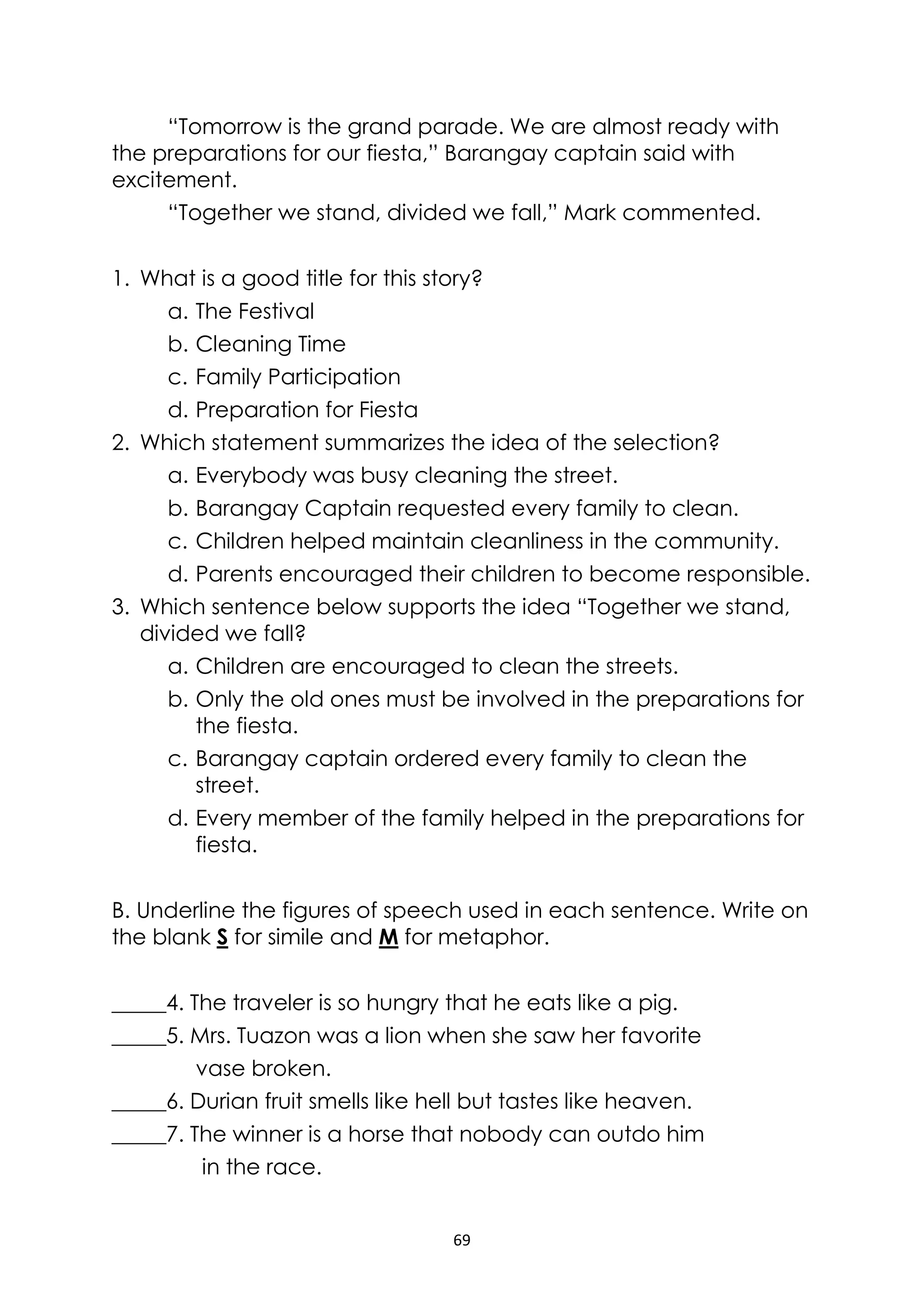 69
“Tomorrow is the grand parade. We are almost ready with
the preparations for our fiesta,” Barangay captain said with
excitement.
“Together we stand, divided we fall,” Mark commented.
1. What is a good title for this story?
a. The Festival
b. Cleaning Time
c. Family Participation
d. Preparation for Fiesta
2. Which statement summarizes the idea of the selection?
a. Everybody was busy cleaning the street.
b. Barangay Captain requested every family to clean.
c. Children helped maintain cleanliness in the community.
d. Parents encouraged their children to become responsible.
3. Which sentence below supports the idea “Together we stand,
divided we fall?
a. Children are encouraged to clean the streets.
b. Only the old ones must be involved in the preparations for
the fiesta.
c. Barangay captain ordered every family to clean the
street.
d. Every member of the family helped in the preparations for
fiesta.
B. Underline the figures of speech used in each sentence. Write on
the blank S for simile and M for metaphor.
_____4. The traveler is so hungry that he eats like a pig.
_____5. Mrs. Tuazon was a lion when she saw her favorite
vase broken.
_____6. Durian fruit smells like hell but tastes like heaven.
_____7. The winner is a horse that nobody can outdo him
in the race.
 