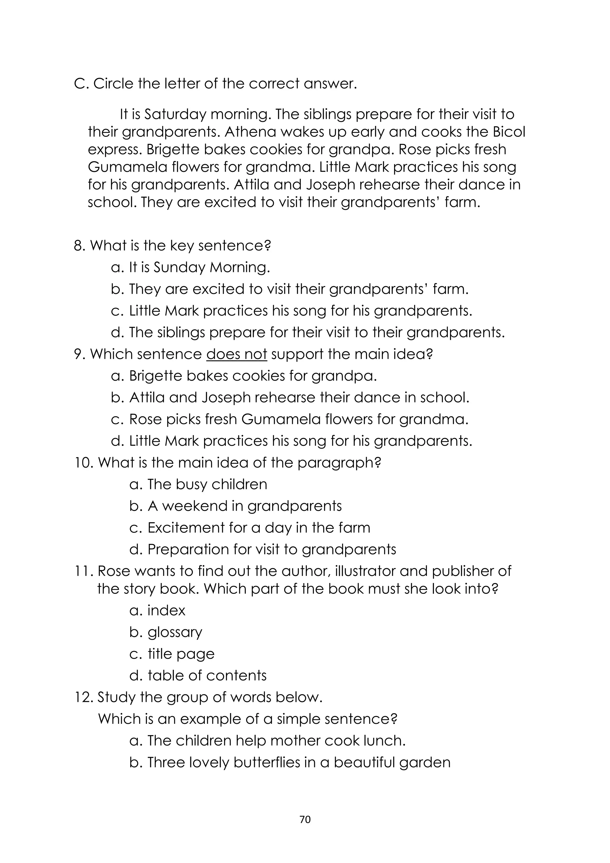 70
C. Circle the letter of the correct answer.
It is Saturday morning. The siblings prepare for their visit to
their grandparents. Athena wakes up early and cooks the Bicol
express. Brigette bakes cookies for grandpa. Rose picks fresh
Gumamela flowers for grandma. Little Mark practices his song
for his grandparents. Attila and Joseph rehearse their dance in
school. They are excited to visit their grandparents’ farm.
8. What is the key sentence?
a. It is Sunday Morning.
b. They are excited to visit their grandparents’ farm.
c. Little Mark practices his song for his grandparents.
d. The siblings prepare for their visit to their grandparents.
9. Which sentence does not support the main idea?
a. Brigette bakes cookies for grandpa.
b. Attila and Joseph rehearse their dance in school.
c. Rose picks fresh Gumamela flowers for grandma.
d. Little Mark practices his song for his grandparents.
10. What is the main idea of the paragraph?
a. The busy children
b. A weekend in grandparents
c. Excitement for a day in the farm
d. Preparation for visit to grandparents
11. Rose wants to find out the author, illustrator and publisher of
the story book. Which part of the book must she look into?
a. index
b. glossary
c. title page
d. table of contents
12. Study the group of words below.
Which is an example of a simple sentence?
a. The children help mother cook lunch.
b. Three lovely butterflies in a beautiful garden
 