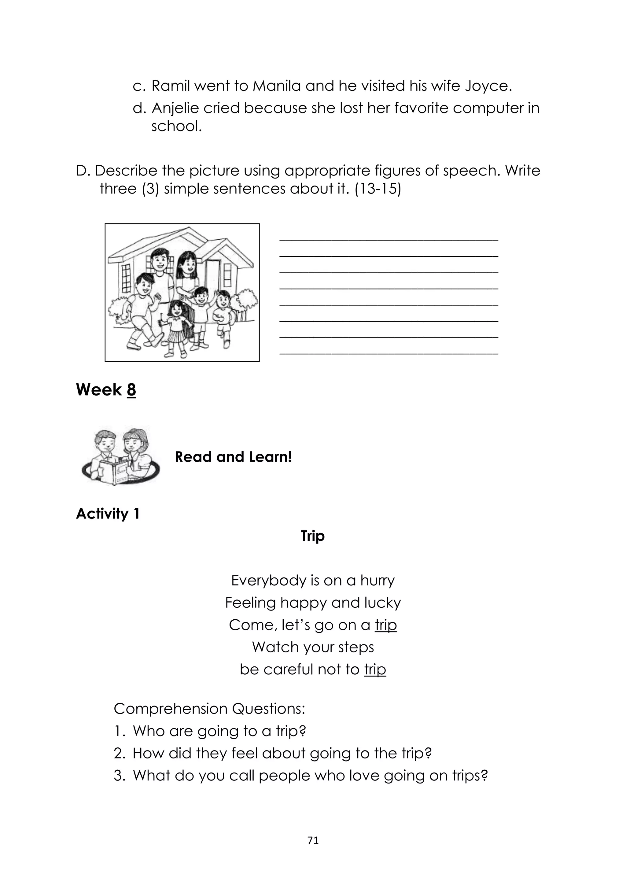 71
c. Ramil went to Manila and he visited his wife Joyce.
d. Anjelie cried because she lost her favorite computer in
school.
D. Describe the picture using appropriate figures of speech. Write
three (3) simple sentences about it. (13-15)
Week 8
Activity 1
Trip
Everybody is on a hurry
Feeling happy and lucky
Come, let’s go on a trip
Watch your steps
be careful not to trip
Comprehension Questions:
1. Who are going to a trip?
2. How did they feel about going to the trip?
3. What do you call people who love going on trips?
______________________________________
______________________________________
______________________________________
______________________________________
______________________________________
______________________________________
______________________________________
______________________________________
Read and Learn!
 