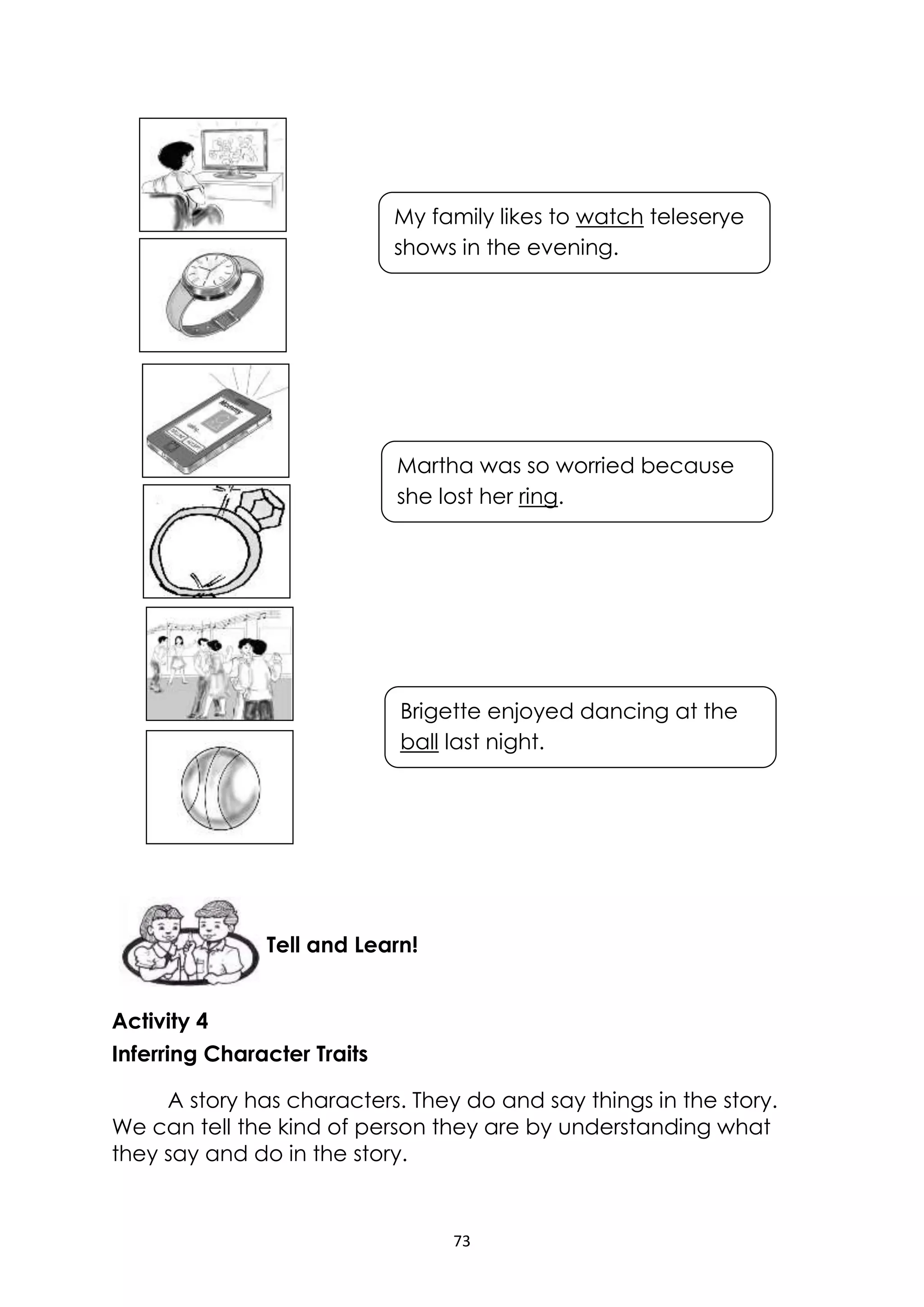 73
Activity 4
Inferring Character Traits
A story has characters. They do and say things in the story.
We can tell the kind of person they are by understanding what
they say and do in the story.
Tell and Learn!
My family likes to watch teleserye
shows in the evening.
Martha was so worried because
she lost her ring.
Brigette enjoyed dancing at the
ball last night.
 