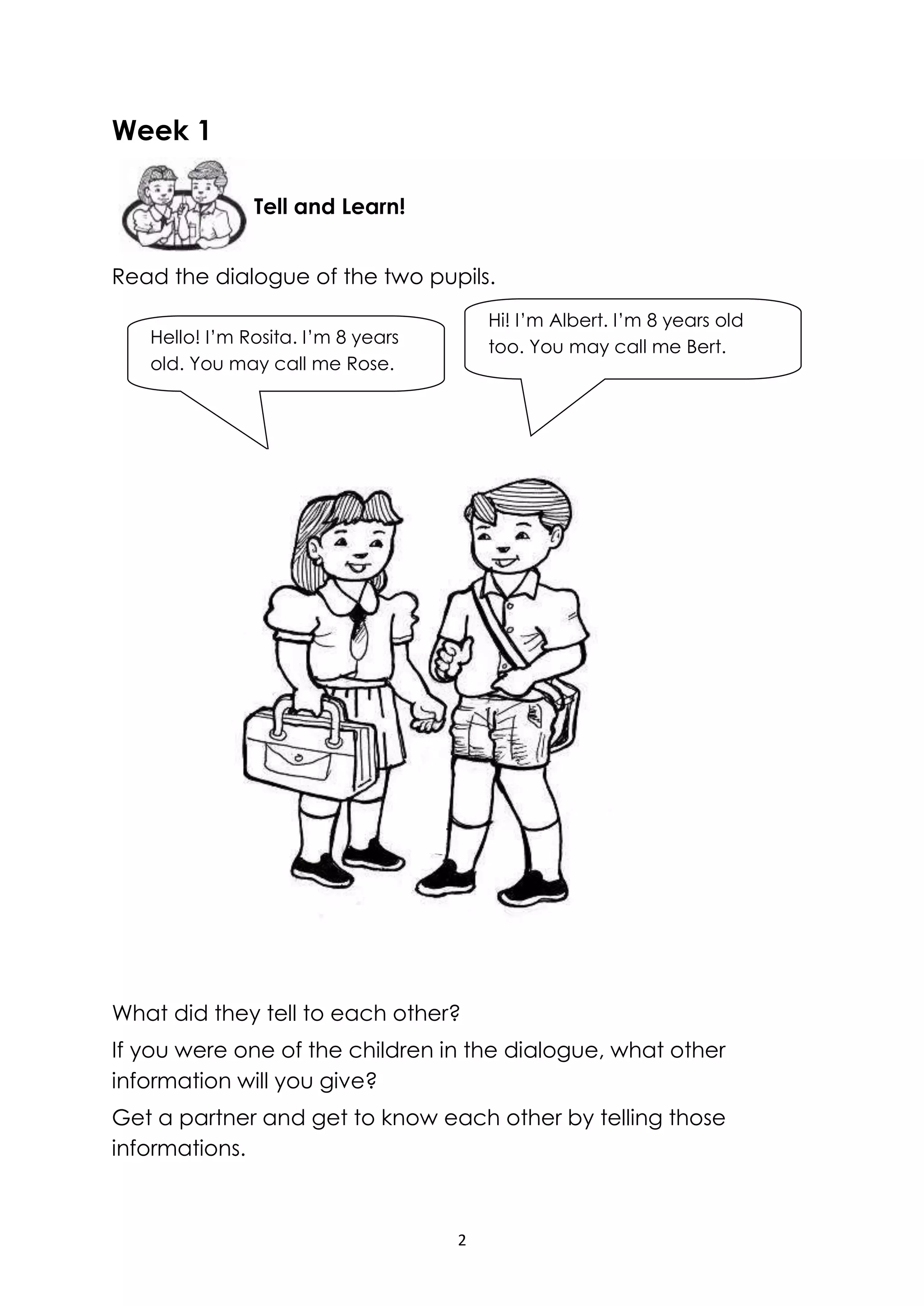 2
Week 1
Read the dialogue of the two pupils.
What did they tell to each other?
If you were one of the children in the dialogue, what other
information will you give?
Get a partner and get to know each other by telling those
informations.
Tell and Learn!
Hello! I’m Rosita. I’m 8 years
old. You may call me Rose.
Hi! I’m Albert. I’m 8 years old
too. You may call me Bert.
 