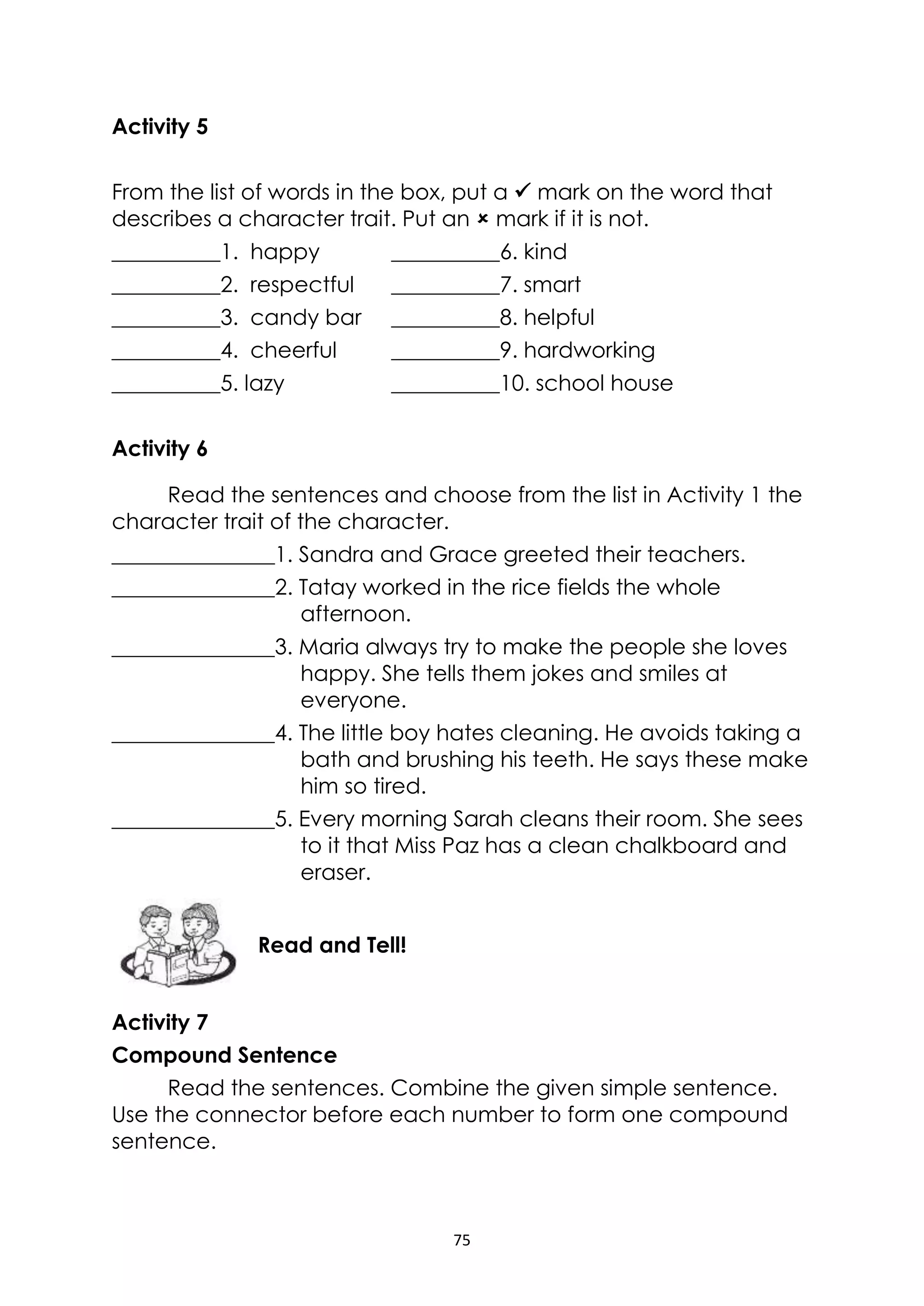75
Activity 5
From the list of words in the box, put a  mark on the word that
describes a character trait. Put an  mark if it is not.
__________1. happy __________6. kind
__________2. respectful __________7. smart
__________3. candy bar __________8. helpful
__________4. cheerful __________9. hardworking
__________5. lazy __________10. school house
Activity 6
Read the sentences and choose from the list in Activity 1 the
character trait of the character.
_______________1. Sandra and Grace greeted their teachers.
_______________2. Tatay worked in the rice fields the whole
afternoon.
_______________3. Maria always try to make the people she loves
happy. She tells them jokes and smiles at
everyone.
_______________4. The little boy hates cleaning. He avoids taking a
bath and brushing his teeth. He says these make
him so tired.
_______________5. Every morning Sarah cleans their room. She sees
to it that Miss Paz has a clean chalkboard and
eraser.
Activity 7
Compound Sentence
Read the sentences. Combine the given simple sentence.
Use the connector before each number to form one compound
sentence.
Read and Tell!
 