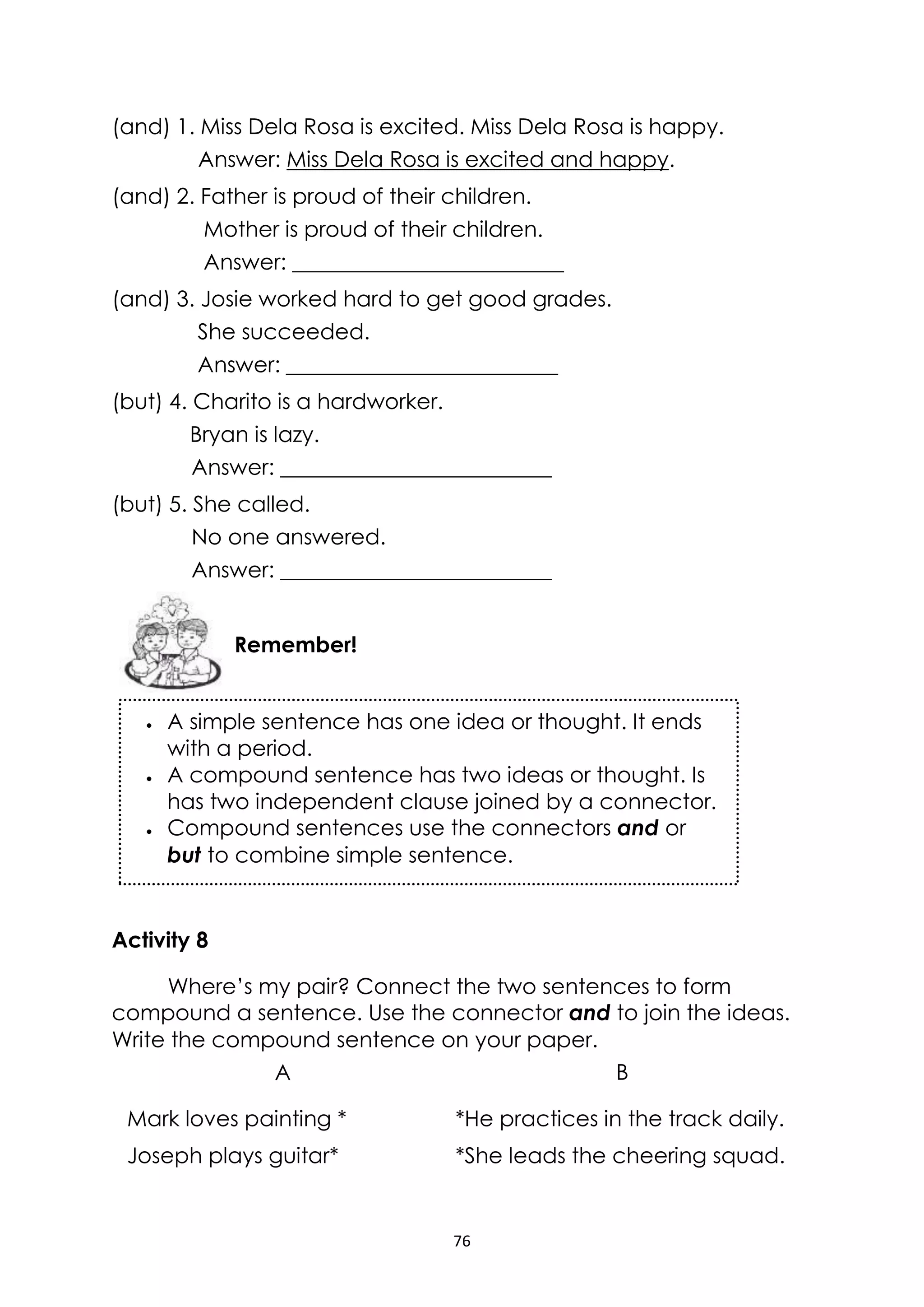 76
(and) 1. Miss Dela Rosa is excited. Miss Dela Rosa is happy.
Answer: Miss Dela Rosa is excited and happy.
(and) 2. Father is proud of their children.
Mother is proud of their children.
Answer: _________________________
(and) 3. Josie worked hard to get good grades.
She succeeded.
Answer: _________________________
(but) 4. Charito is a hardworker.
Bryan is lazy.
Answer: _________________________
(but) 5. She called.
No one answered.
Answer: _________________________
Activity 8
Where’s my pair? Connect the two sentences to form
compound a sentence. Use the connector and to join the ideas.
Write the compound sentence on your paper.
A B
Mark loves painting * *He practices in the track daily.
Joseph plays guitar* *She leads the cheering squad.
Remember!
 A simple sentence has one idea or thought. It ends
with a period.
 A compound sentence has two ideas or thought. Is
has two independent clause joined by a connector.
 Compound sentences use the connectors and or
but to combine simple sentence.
 