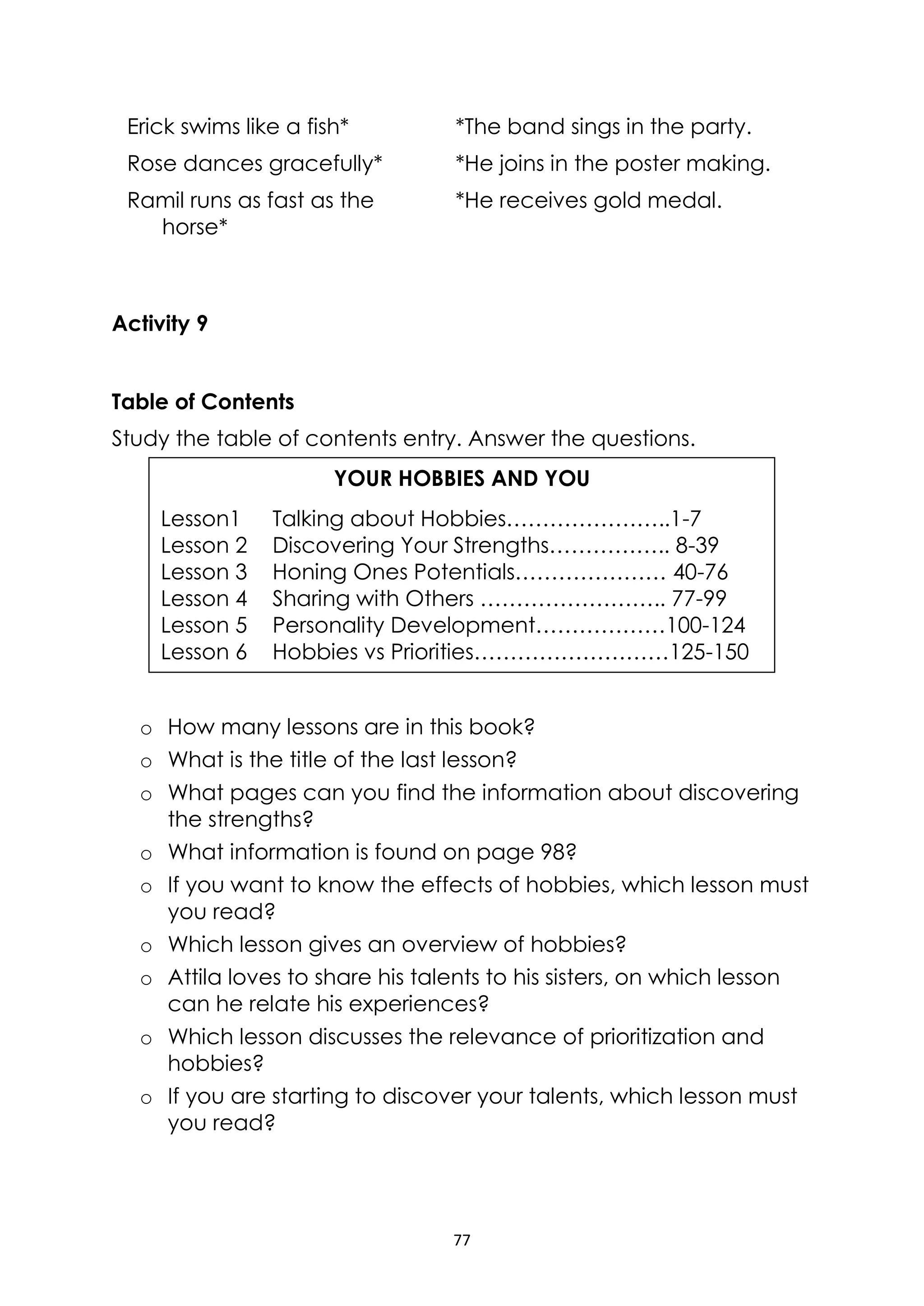 77
Erick swims like a fish* *The band sings in the party.
Rose dances gracefully* *He joins in the poster making.
Ramil runs as fast as the
horse*
*He receives gold medal.
Activity 9
Table of Contents
Study the table of contents entry. Answer the questions.
o How many lessons are in this book?
o What is the title of the last lesson?
o What pages can you find the information about discovering
the strengths?
o What information is found on page 98?
o If you want to know the effects of hobbies, which lesson must
you read?
o Which lesson gives an overview of hobbies?
o Attila loves to share his talents to his sisters, on which lesson
can he relate his experiences?
o Which lesson discusses the relevance of prioritization and
hobbies?
o If you are starting to discover your talents, which lesson must
you read?
YOUR HOBBIES AND YOU
Lesson1 Talking about Hobbies…………………..1-7
Lesson 2 Discovering Your Strengths…………….. 8-39
Lesson 3 Honing Ones Potentials………………… 40-76
Lesson 4 Sharing with Others …………………….. 77-99
Lesson 5 Personality Development………………100-124
Lesson 6 Hobbies vs Priorities………………………125-150
 