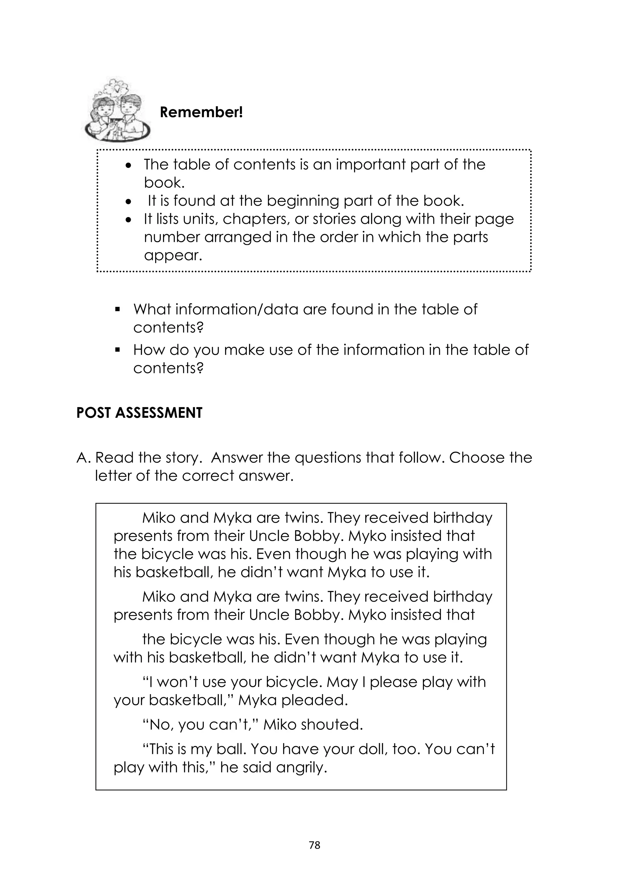 78
 What information/data are found in the table of
contents?
 How do you make use of the information in the table of
contents?
POST ASSESSMENT
A. Read the story. Answer the questions that follow. Choose the
letter of the correct answer.
Miko and Myka are twins. They received birthday
presents from their Uncle Bobby. Myko insisted that
the bicycle was his. Even though he was playing with
his basketball, he didn’t want Myka to use it.
Miko and Myka are twins. They received birthday
presents from their Uncle Bobby. Myko insisted that
the bicycle was his. Even though he was playing
with his basketball, he didn’t want Myka to use it.
“I won’t use your bicycle. May I please play with
your basketball,” Myka pleaded.
“No, you can’t,” Miko shouted.
“This is my ball. You have your doll, too. You can’t
play with this,” he said angrily.
Remember!
 The table of contents is an important part of the
book.
 It is found at the beginning part of the book.
 It lists units, chapters, or stories along with their page
number arranged in the order in which the parts
appear.
 