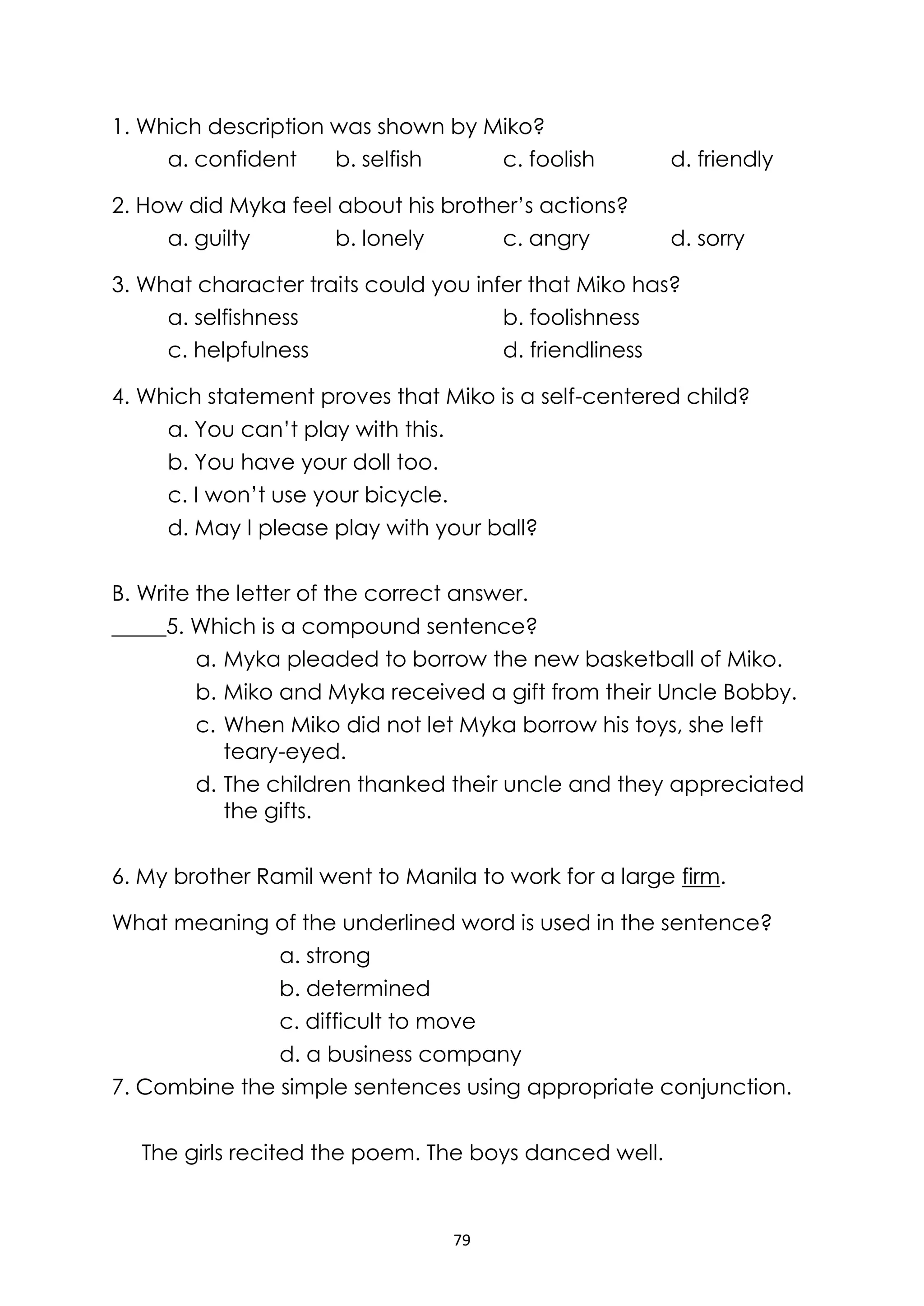79
1. Which description was shown by Miko?
a. confident b. selfish c. foolish d. friendly
2. How did Myka feel about his brother’s actions?
a. guilty b. lonely c. angry d. sorry
3. What character traits could you infer that Miko has?
a. selfishness b. foolishness
c. helpfulness d. friendliness
4. Which statement proves that Miko is a self-centered child?
a. You can’t play with this.
b. You have your doll too.
c. I won’t use your bicycle.
d. May I please play with your ball?
B. Write the letter of the correct answer.
_____5. Which is a compound sentence?
a. Myka pleaded to borrow the new basketball of Miko.
b. Miko and Myka received a gift from their Uncle Bobby.
c. When Miko did not let Myka borrow his toys, she left
teary-eyed.
d. The children thanked their uncle and they appreciated
the gifts.
6. My brother Ramil went to Manila to work for a large firm.
What meaning of the underlined word is used in the sentence?
a. strong
b. determined
c. difficult to move
d. a business company
7. Combine the simple sentences using appropriate conjunction.
The girls recited the poem. The boys danced well.
 