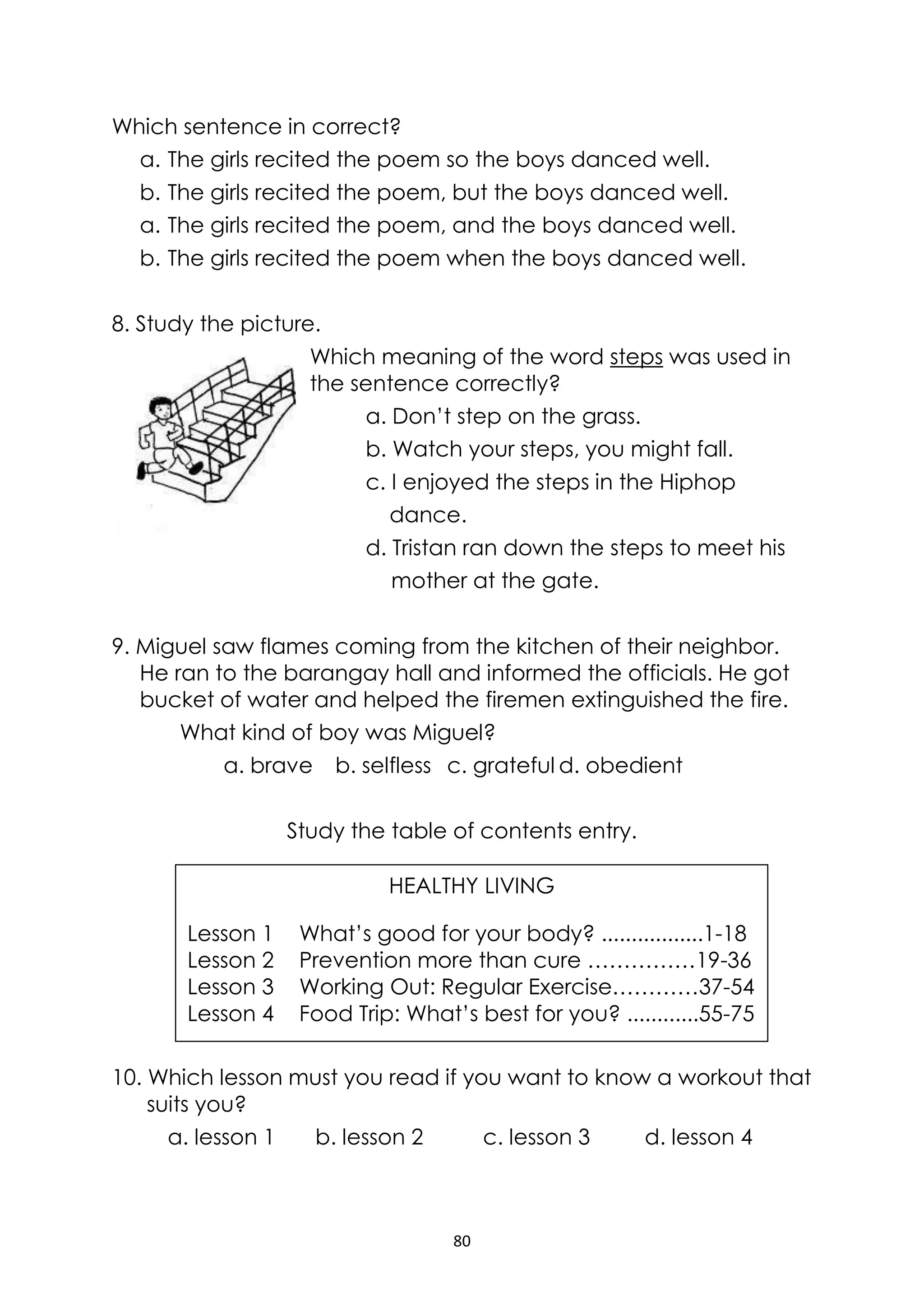 80
Which sentence in correct?
a. The girls recited the poem so the boys danced well.
b. The girls recited the poem, but the boys danced well.
a. The girls recited the poem, and the boys danced well.
b. The girls recited the poem when the boys danced well.
8. Study the picture.
Which meaning of the word steps was used in
the sentence correctly?
a. Don’t step on the grass.
b. Watch your steps, you might fall.
c. I enjoyed the steps in the Hiphop
dance.
d. Tristan ran down the steps to meet his
mother at the gate.
9. Miguel saw flames coming from the kitchen of their neighbor.
He ran to the barangay hall and informed the officials. He got
bucket of water and helped the firemen extinguished the fire.
What kind of boy was Miguel?
a. brave b. selfless c. grateful d. obedient
Study the table of contents entry.
10. Which lesson must you read if you want to know a workout that
suits you?
a. lesson 1 b. lesson 2 c. lesson 3 d. lesson 4
HEALTHY LIVING
Lesson 1 What’s good for your body? .................1-18
Lesson 2 Prevention more than cure ……………19-36
Lesson 3 Working Out: Regular Exercise…………37-54
Lesson 4 Food Trip: What’s best for you? ............55-75
 