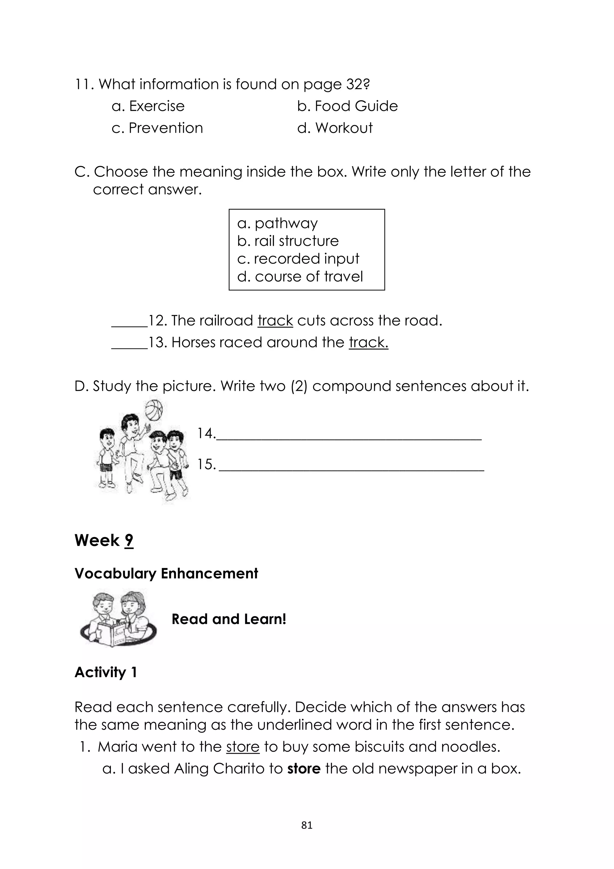 81
11. What information is found on page 32?
a. Exercise b. Food Guide
c. Prevention d. Workout
C. Choose the meaning inside the box. Write only the letter of the
correct answer.
_____12. The railroad track cuts across the road.
_____13. Horses raced around the track.
D. Study the picture. Write two (2) compound sentences about it.
Week 9
Vocabulary Enhancement
Activity 1
Read each sentence carefully. Decide which of the answers has
the same meaning as the underlined word in the first sentence.
1. Maria went to the store to buy some biscuits and noodles.
a. I asked Aling Charito to store the old newspaper in a box.
Read and Learn!
a. pathway
b. rail structure
c. recorded input
d. course of travel
14._______________________________________________
15. _______________________________________________
 
