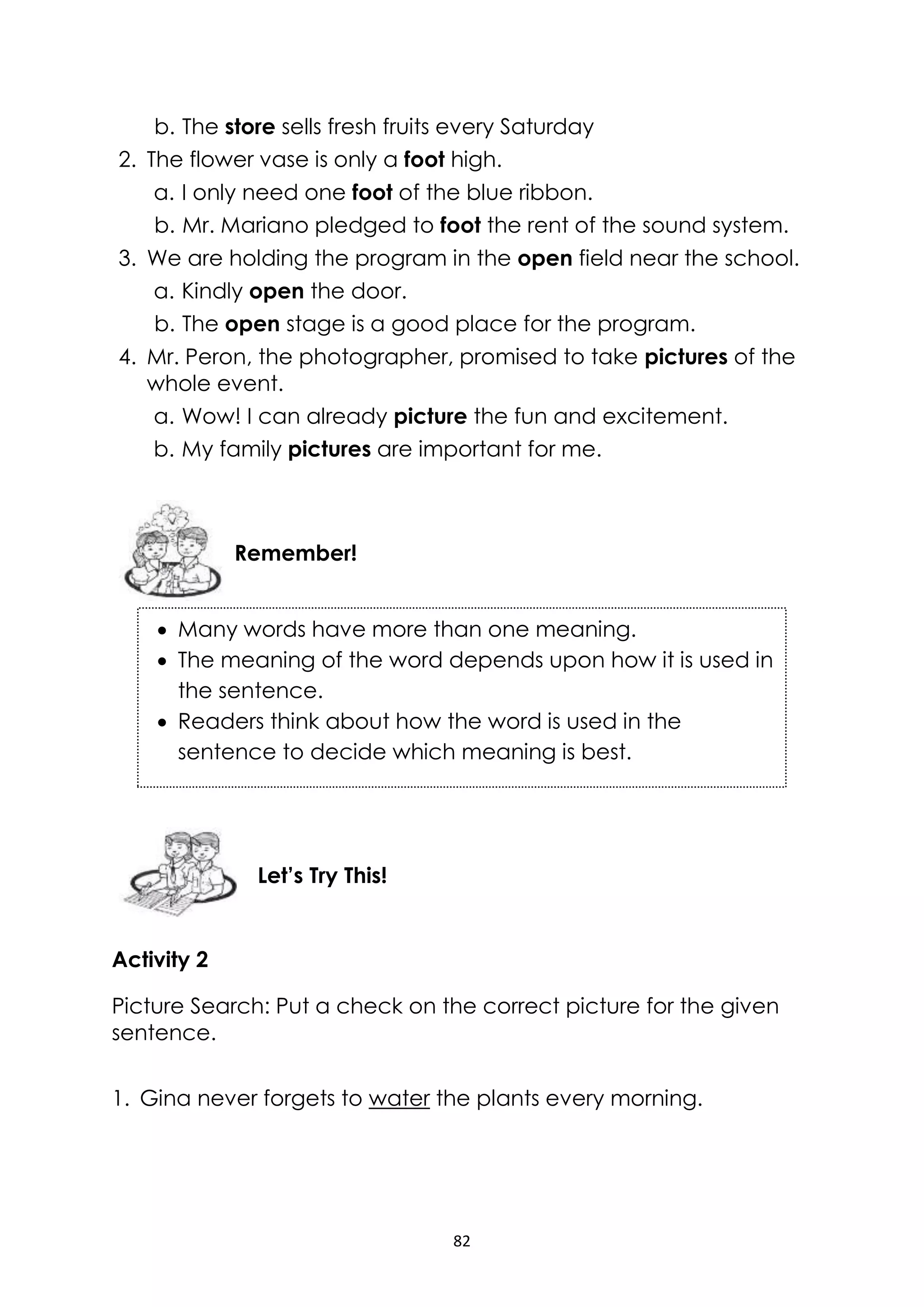 82
b. The store sells fresh fruits every Saturday
2. The flower vase is only a foot high.
a. I only need one foot of the blue ribbon.
b. Mr. Mariano pledged to foot the rent of the sound system.
3. We are holding the program in the open field near the school.
a. Kindly open the door.
b. The open stage is a good place for the program.
4. Mr. Peron, the photographer, promised to take pictures of the
whole event.
a. Wow! I can already picture the fun and excitement.
b. My family pictures are important for me.
Activity 2
Picture Search: Put a check on the correct picture for the given
sentence.
1. Gina never forgets to water the plants every morning.
Let’s Try This!
Remember!
 Many words have more than one meaning.
 The meaning of the word depends upon how it is used in
the sentence.
 Readers think about how the word is used in the
sentence to decide which meaning is best.
 