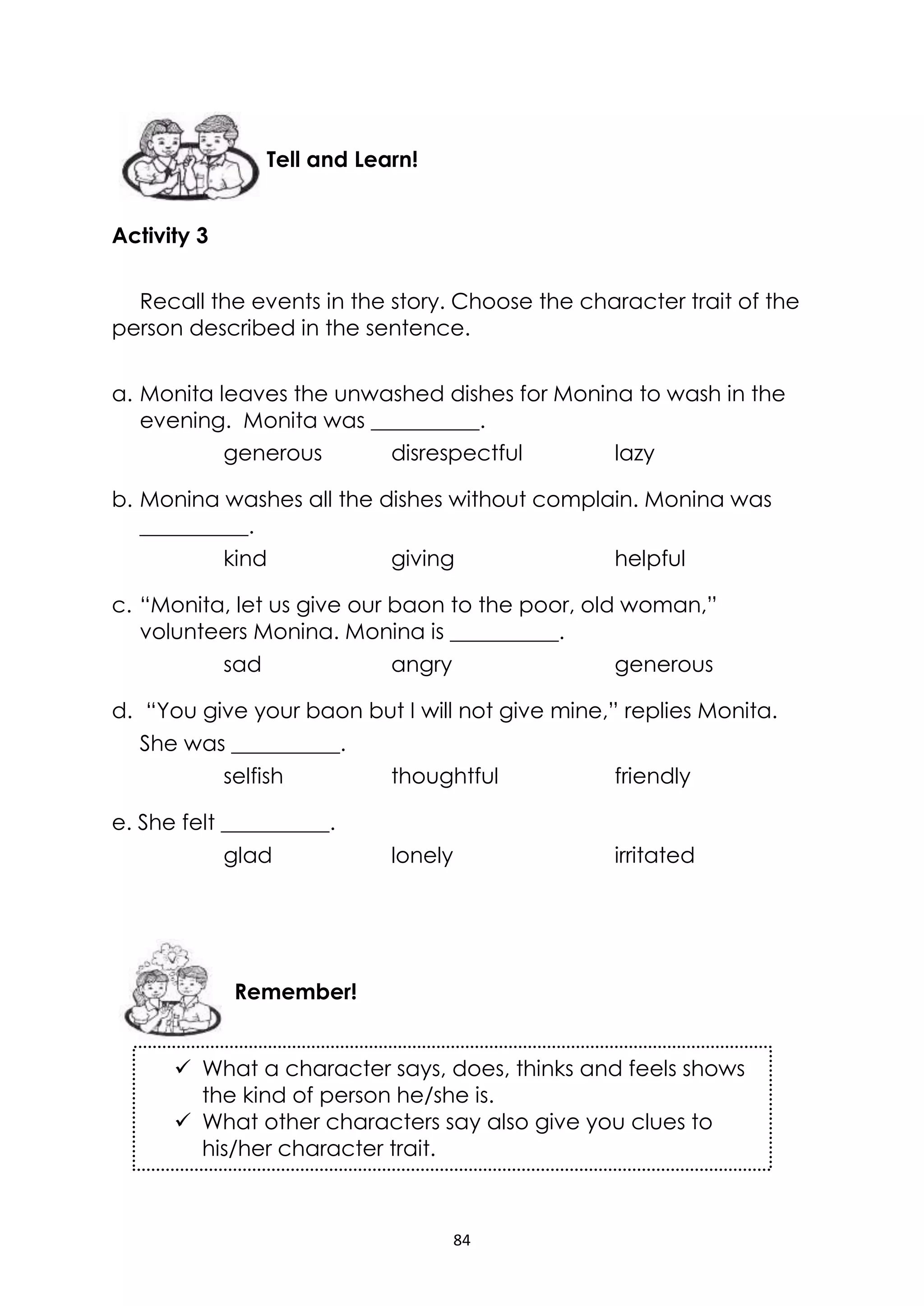 84
Activity 3
Recall the events in the story. Choose the character trait of the
person described in the sentence.
a. Monita leaves the unwashed dishes for Monina to wash in the
evening. Monita was __________.
generous disrespectful lazy
b. Monina washes all the dishes without complain. Monina was
__________.
kind giving helpful
c. “Monita, let us give our baon to the poor, old woman,”
volunteers Monina. Monina is __________.
sad angry generous
d. “You give your baon but I will not give mine,” replies Monita.
She was __________.
selfish thoughtful friendly
e. She felt __________.
glad lonely irritated
 What a character says, does, thinks and feels shows
the kind of person he/she is.
 What other characters say also give you clues to
his/her character trait.
Remember!
Tell and Learn!
 