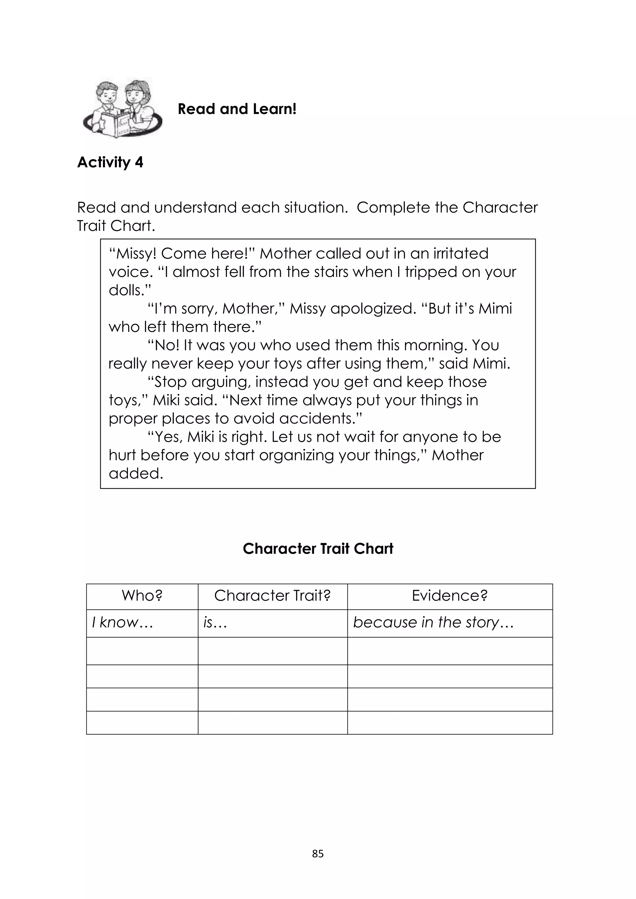 85
Activity 4
Read and understand each situation. Complete the Character
Trait Chart.
Character Trait Chart
Who? Character Trait? Evidence?
I know… is… because in the story…
Read and Learn!
“Missy! Come here!” Mother called out in an irritated
voice. “I almost fell from the stairs when I tripped on your
dolls.”
“I’m sorry, Mother,” Missy apologized. “But it’s Mimi
who left them there.”
“No! It was you who used them this morning. You
really never keep your toys after using them,” said Mimi.
“Stop arguing, instead you get and keep those
toys,” Miki said. “Next time always put your things in
proper places to avoid accidents.”
“Yes, Miki is right. Let us not wait for anyone to be
hurt before you start organizing your things,” Mother
added.
 