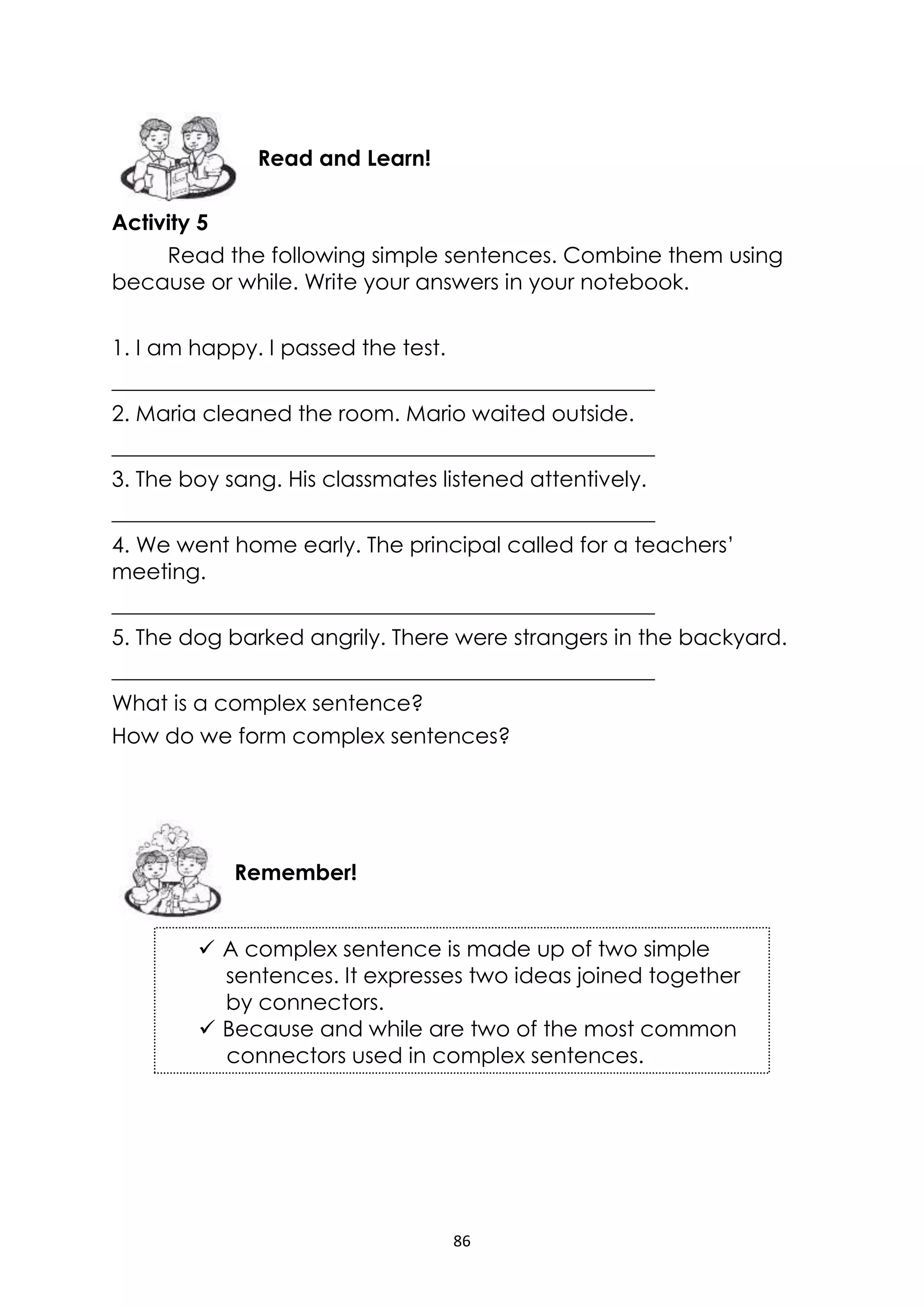 86
Activity 5
Read the following simple sentences. Combine them using
because or while. Write your answers in your notebook.
1. I am happy. I passed the test.
__________________________________________________
2. Maria cleaned the room. Mario waited outside.
__________________________________________________
3. The boy sang. His classmates listened attentively.
__________________________________________________
4. We went home early. The principal called for a teachers’
meeting.
__________________________________________________
5. The dog barked angrily. There were strangers in the backyard.
__________________________________________________
What is a complex sentence?
How do we form complex sentences?
Remember!
Read and Learn!
 A complex sentence is made up of two simple
sentences. It expresses two ideas joined together
by connectors.
 Because and while are two of the most common
connectors used in complex sentences.
 