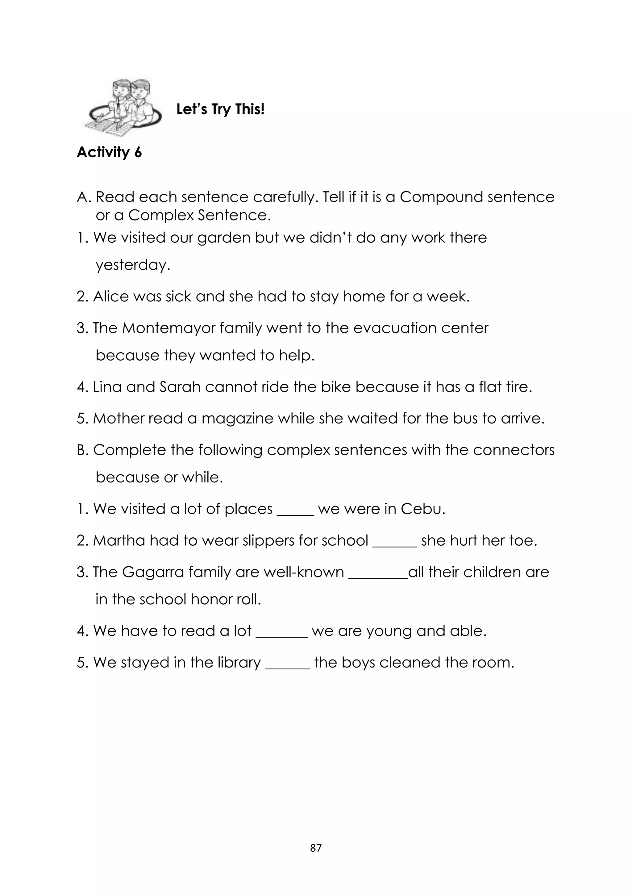 87
Activity 6
A. Read each sentence carefully. Tell if it is a Compound sentence
or a Complex Sentence.
1. We visited our garden but we didn’t do any work there
yesterday.
2. Alice was sick and she had to stay home for a week.
3. The Montemayor family went to the evacuation center
because they wanted to help.
4. Lina and Sarah cannot ride the bike because it has a flat tire.
5. Mother read a magazine while she waited for the bus to arrive.
B. Complete the following complex sentences with the connectors
because or while.
1. We visited a lot of places _____ we were in Cebu.
2. Martha had to wear slippers for school ______ she hurt her toe.
3. The Gagarra family are well-known ________all their children are
in the school honor roll.
4. We have to read a lot _______ we are young and able.
5. We stayed in the library ______ the boys cleaned the room.
Let’s Try This!
 