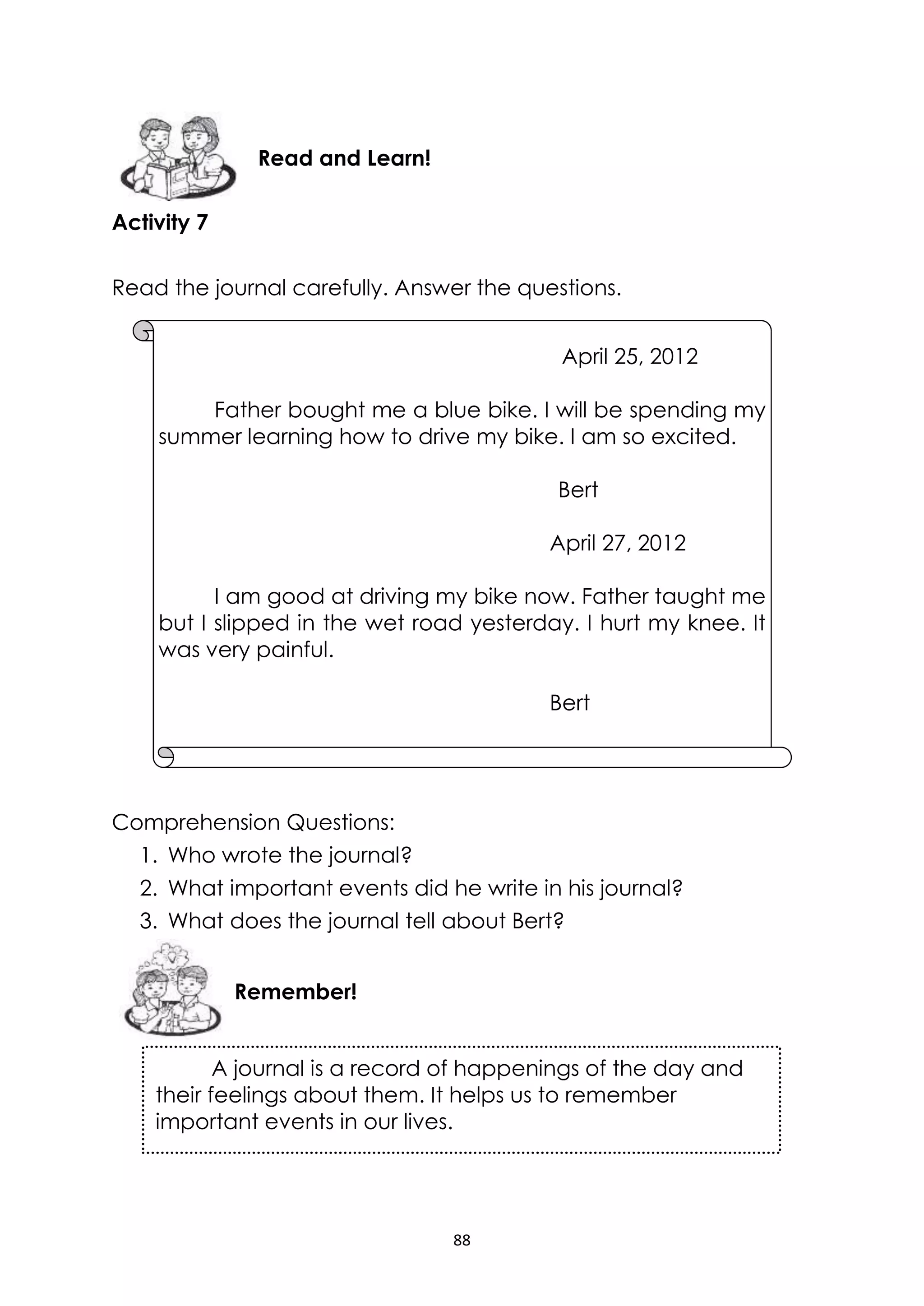 88
Activity 7
Read the journal carefully. Answer the questions.
Comprehension Questions:
1. Who wrote the journal?
2. What important events did he write in his journal?
3. What does the journal tell about Bert?
A journal is a record of happenings of the day and
their feelings about them. It helps us to remember
important events in our lives.
Remember!
Read and Learn!
April 25, 2012
Father bought me a blue bike. I will be spending my
summer learning how to drive my bike. I am so excited.
Bert
April 27, 2012
I am good at driving my bike now. Father taught me
but I slipped in the wet road yesterday. I hurt my knee. It
was very painful.
Bert
 