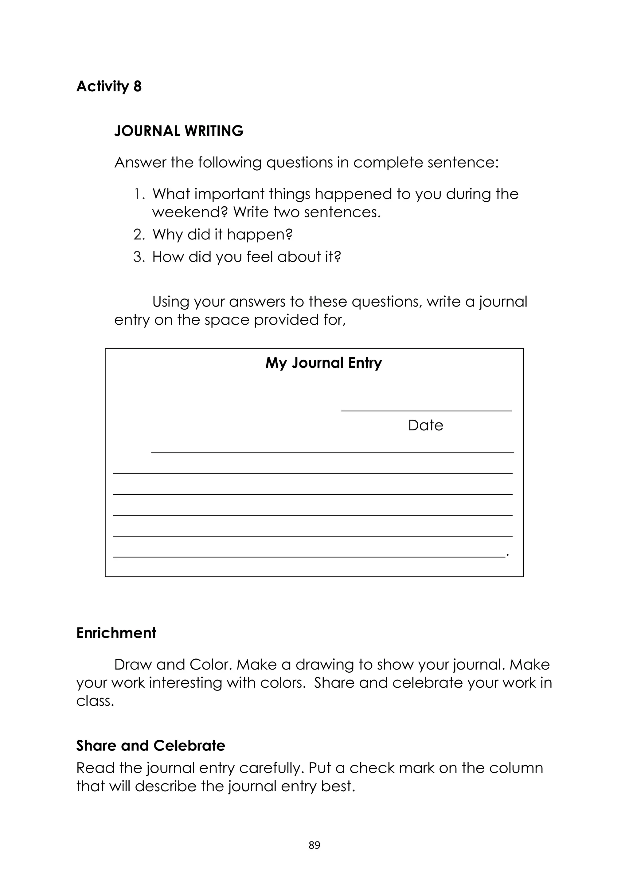 89
Activity 8
JOURNAL WRITING
Answer the following questions in complete sentence:
1. What important things happened to you during the
weekend? Write two sentences.
2. Why did it happen?
3. How did you feel about it?
Using your answers to these questions, write a journal
entry on the space provided for,
Enrichment
Draw and Color. Make a drawing to show your journal. Make
your work interesting with colors. Share and celebrate your work in
class.
Share and Celebrate
Read the journal entry carefully. Put a check mark on the column
that will describe the journal entry best.
My Journal Entry
_______________________
Date
_________________________________________________
______________________________________________________
______________________________________________________
______________________________________________________
______________________________________________________
_____________________________________________________.
 