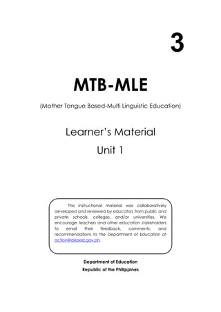 3
MTB-MLE
(Mother Tongue Based-Multi Linguistic Education)
Learner’s Material
Unit 1
Department of Education
Republic of the Philippines
This instructional material was collaboratively
developed and reviewed by educators from public and
private schools, colleges, and/or universities. We
encourage teachers and other education stakeholders
to email their feedback, comments, and
recommendations to the Department of Education at
action@deped.gov.ph.
We value your feedback and recommendations.
 