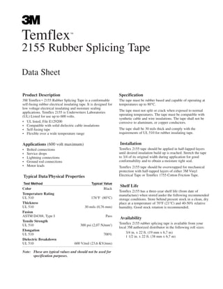 Temflex™
2155 Rubber Splicing Tape
Data Sheet
Product Description
3M Temflex™ 2155 Rubber Splicing Tape is a conformable
self-fusing rubber electrical insulating tape. It is designed for
low voltage electrical insulating and moisture sealing
applications. Temflex 2155 is Underwriters Laboratories
(UL) Listed for use up to 600 volts.
• UL listed, File E129200
• Compatible with solid dielectric cable insulations
• Self-fusing tape
• Flexible over a wide temperature range
Applications (600 volt maximum)
• Bolted connections
• Service drops
• Lightning connections
• Ground rod connections
• Motor leads
Typical Data/Physical Properties
Test Method Typical Value
Color Black
Temperature Rating
UL 510 176°F (80°C)
Thickness
UL 510 30 mils (0,76 mm)
Fusion
ASTM D4388, Type I Pass
Tensile Strength
UL 510 300 psi (2,07 N/mm2
)
Elongation
UL 510 700%
Dielectric Breakdown
UL 510 600 V/mil (23,6 KV/mm)
Note: These are typical values and should not be used for
specification purposes.
Specification
The tape must be rubber based and capable of operating at
temperatures up to 80°C.
The tape must not split or crack when exposed to normal
operating temperatures. The tape must be compatible with
synthetic cable and wire insulations. The tape shall not be
corrosive to aluminum, or copper conductors.
The tape shall be 30 mils thick and comply with the
requirements of UL 510 for rubber insulating tape.
Installation
Temflex 2155 tape should be applied in half-lapped layers
until desired insulation build up is reached. Stretch the tape
to 3/4 of its original width during application for good
conformability and to obtain a moisture tight seal.
Temflex 2155 tape should be overwrapped for mechanical
protection with half-tapped layers of either 3M Vinyl
Electrical Tape or Temflex 1755 Cotton Friction Tape.
Shelf Life
Temflex 2155 has a three-year shelf life (from date of
manufacture) when stored under the following recommended
storage conditions. Store behind present stock in a clean, dry
place at a temperature of 70°F (21°C) and 40-50% relative
humidity. Good stock rotation is recommended.
Availability
Temflex 2155 rubber splicing tape is available from your
local 3M authorized distributor in the following roll sizes:
3/4 in. x 22 ft. (19 mm x 6,7 m)
1 1/2 in. x 22 ft. (38 mm x 6,7 m)
 