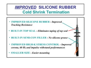 IMPROVED SILICONE RUBBER
Cold Shrink Termination
• SMALLER SIZE - Easier mounting
• IMPROVED HIGH-K STRESS CONTROL - Improved
corona, 60 Hz and impulse withstand performances
• BUILT-IN SEMI-CON FILLER - No silicone grease
• BUILT-IN TOP SEAL - Eliminates taping of top seal
• IMPROVED SILICONE RUBBER - Improved
Tracking Resistance
 