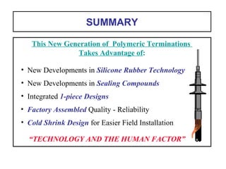 SUMMARY
“TECHNOLOGY AND THE HUMAN FACTOR”
• Cold Shrink Design for Easier Field Installation
• Factory Assembled Quality - Reliability
• Integrated 1-piece Designs
• New Developments in Sealing Compounds
• New Developments in Silicone Rubber Technology
This New Generation of Polymeric Terminations
Takes Advantage of:
 