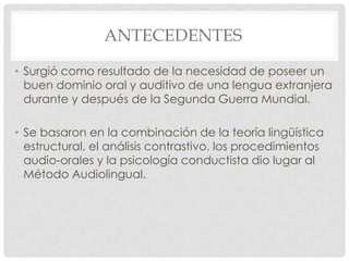ANTECEDENTES

• Surgió como resultado de la necesidad de poseer un
  buen dominio oral y auditivo de una lengua extranjera
  durante y después de la Segunda Guerra Mundial.

• Se basaron en la combinación de la teoría lingüística
  estructural, el análisis contrastivo, los procedimientos
  audio-orales y la psicología conductista dio lugar al
  Método Audiolingual.
 
