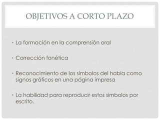 OBJETIVOS A CORTO PLAZO


• La formación en la comprensión oral

• Corrección fonética

• Reconocimiento de los símbolos del habla como
  signos gráficos en una página impresa

• La habilidad para reproducir estos símbolos por
  escrito.
 