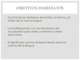 OBJETIVOS INMEDIATOS

• Control de las destrezas del sonido, la forma y el
  orden de la nueva lengua

• La familiarización con los elementos del
  vocabulario para darle contenido a estas
  estructuras

• El significado que los símbolos tienen para los
  nativos de la lengua
 