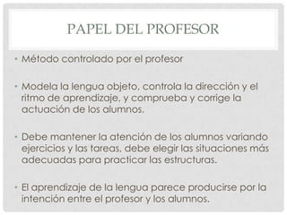 PAPEL DEL PROFESOR

• Método controlado por el profesor

• Modela la lengua objeto, controla la dirección y el
  ritmo de aprendizaje, y comprueba y corrige la
  actuación de los alumnos.

• Debe mantener la atención de los alumnos variando
  ejercicios y las tareas, debe elegir las situaciones más
  adecuadas para practicar las estructuras.

• El aprendizaje de la lengua parece producirse por la
  intención entre el profesor y los alumnos.
 