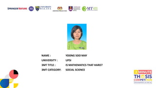 NAME : YOONG SOO MAY
UNIVERSITY : UPSI
3MT TITLE : IS MATHEMATICS THAT HARD?
3MT CATEGORY: SOCIAL SCIENCE
 