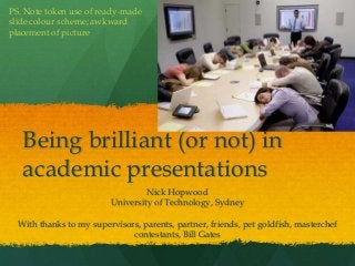 Being brilliant (or not) in
academic presentations
Nick Hopwood
University of Technology, Sydney
With thanks to my supervisors, parents, partner, friends, pet goldfish, masterchef
contestants, Bill Gates
PS. Note token use of ready-made
slide colour scheme; awkward
placement of picture
 