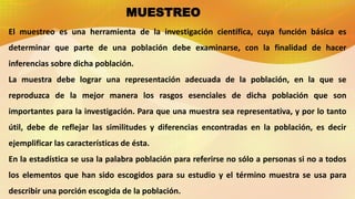 MUESTREO
El muestreo es una herramienta de la investigación científica, cuya función básica es
determinar que parte de una población debe examinarse, con la finalidad de hacer
inferencias sobre dicha población.
La muestra debe lograr una representación adecuada de la población, en la que se
reproduzca de la mejor manera los rasgos esenciales de dicha población que son
importantes para la investigación. Para que una muestra sea representativa, y por lo tanto
útil, debe de reflejar las similitudes y diferencias encontradas en la población, es decir
ejemplificar las características de ésta.
En la estadística se usa la palabra población para referirse no sólo a personas si no a todos
los elementos que han sido escogidos para su estudio y el término muestra se usa para
describir una porción escogida de la población.
 