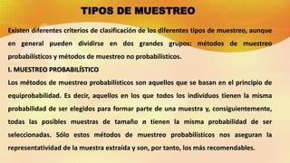 Existen diferentes criterios de clasificación de los diferentes tipos de muestreo, aunque
en general pueden dividirse en dos grandes grupos: métodos de muestreo
probabilísticos y métodos de muestreo no probabilísticos.
I. MUESTREO PROBABILÍSTICO
Los métodos de muestreo probabilísticos son aquellos que se basan en el principio de
equiprobabilidad. Es decir, aquellos en los que todos los individuos tienen la misma
probabilidad de ser elegidos para formar parte de una muestra y, consiguientemente,
todas las posibles muestras de tamaño n tienen la misma probabilidad de ser
seleccionadas. Sólo estos métodos de muestreo probabilísticos nos aseguran la
representatividad de la muestra extraída y son, por tanto, los más recomendables.
TIPOS DE MUESTREO
 