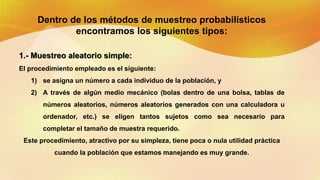 Dentro de los métodos de muestreo probabilísticos
encontramos los siguientes tipos:
1.- Muestreo aleatorio simple:
El procedimiento empleado es el siguiente:
1) se asigna un número a cada individuo de la población, y
2) A través de algún medio mecánico (bolas dentro de una bolsa, tablas de
números aleatorios, números aleatorios generados con una calculadora u
ordenador, etc.) se eligen tantos sujetos como sea necesario para
completar el tamaño de muestra requerido.
Este procedimiento, atractivo por su simpleza, tiene poca o nula utilidad práctica
cuando la población que estamos manejando es muy grande.
 
