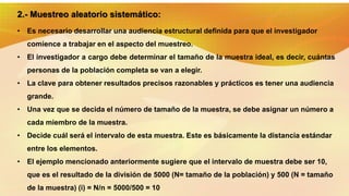 2.- Muestreo aleatorio sistemático:
• Es necesario desarrollar una audiencia estructural definida para que el investigador
comience a trabajar en el aspecto del muestreo.
• El investigador a cargo debe determinar el tamaño de la muestra ideal, es decir, cuántas
personas de la población completa se van a elegir.
• La clave para obtener resultados precisos razonables y prácticos es tener una audiencia
grande.
• Una vez que se decida el número de tamaño de la muestra, se debe asignar un número a
cada miembro de la muestra.
• Decide cuál será el intervalo de esta muestra. Este es básicamente la distancia estándar
entre los elementos.
• El ejemplo mencionado anteriormente sugiere que el intervalo de muestra debe ser 10,
que es el resultado de la división de 5000 (N= tamaño de la población) y 500 (N = tamaño
de la muestra) (i) = N/n = 5000/500 = 10
 