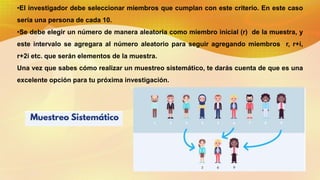 •El investigador debe seleccionar miembros que cumplan con este criterio. En este caso
sería una persona de cada 10.
•Se debe elegir un número de manera aleatoria como miembro inicial (r) de la muestra, y
este intervalo se agregara al número aleatorio para seguir agregando miembros r, r+i,
r+2i etc. que serán elementos de la muestra.
Una vez que sabes cómo realizar un muestreo sistemático, te darás cuenta de que es una
excelente opción para tu próxima investigación.
 