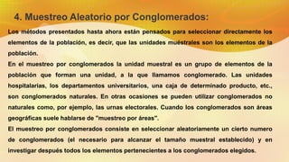 4. Muestreo Aleatorio por Conglomerados:
Los métodos presentados hasta ahora están pensados para seleccionar directamente los
elementos de la población, es decir, que las unidades muéstrales son los elementos de la
población.
En el muestreo por conglomerados la unidad muestral es un grupo de elementos de la
población que forman una unidad, a la que llamamos conglomerado. Las unidades
hospitalarias, los departamentos universitarios, una caja de determinado producto, etc.,
son conglomerados naturales. En otras ocasiones se pueden utilizar conglomerados no
naturales como, por ejemplo, las urnas electorales. Cuando los conglomerados son áreas
geográficas suele hablarse de "muestreo por áreas".
El muestreo por conglomerados consiste en seleccionar aleatoriamente un cierto numero
de conglomerados (el necesario para alcanzar el tamaño muestral establecido) y en
investigar después todos los elementos pertenecientes a los conglomerados elegidos.
 