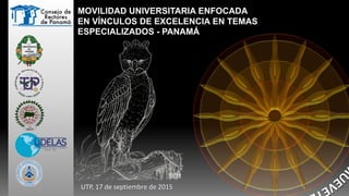 MOVILIDAD UNIVERSITARIA ENFOCADA
EN VÍNCULOS DE EXCELENCIA EN TEMAS
ESPECIALIZADOS - PANAMÁ
UTP, 17 de septiembre de 2015
 