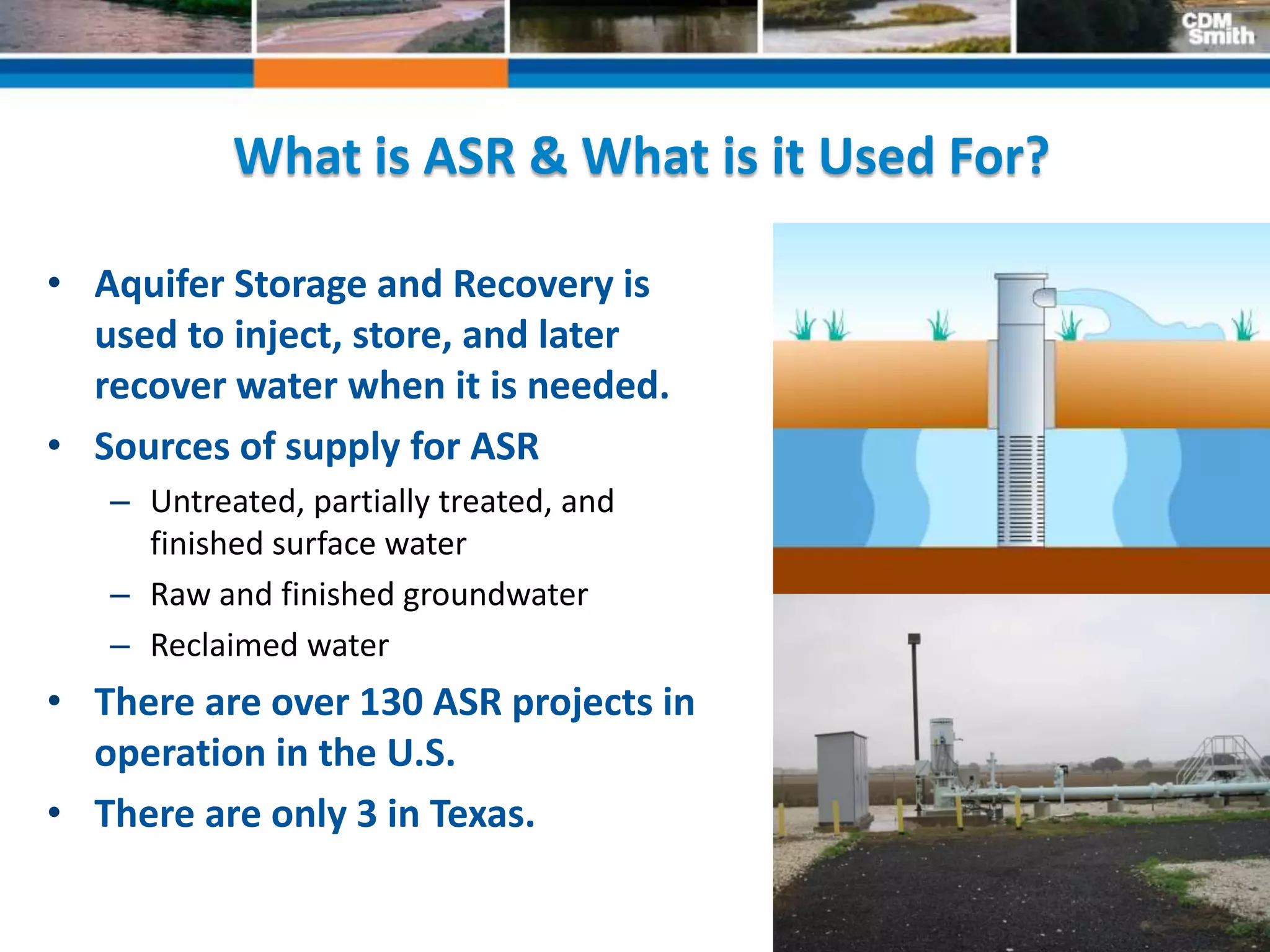 17
What is ASR & What is it Used For?
• Aquifer Storage and Recovery is
used to inject, store, and later
recover water when it is needed.
• Sources of supply for ASR
– Untreated, partially treated, and
finished surface water
– Raw and finished groundwater
– Reclaimed water
• There are over 130 ASR projects in
operation in the U.S.
• There are only 3 in Texas.
 