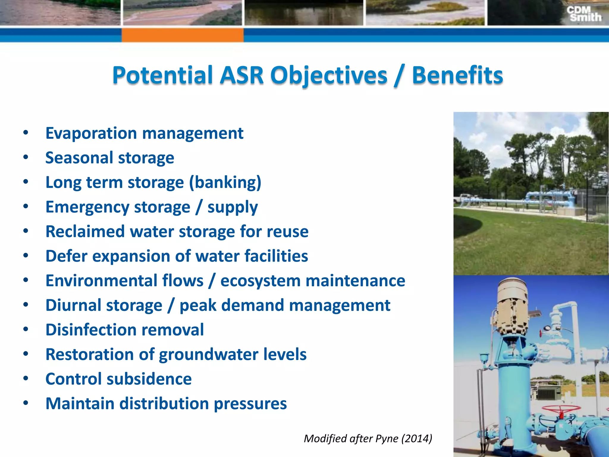 23
Potential ASR Objectives / Benefits
• Evaporation management
• Seasonal storage
• Long term storage (banking)
• Emergency storage / supply
• Reclaimed water storage for reuse
• Defer expansion of water facilities
• Environmental flows / ecosystem maintenance
• Diurnal storage / peak demand management
• Disinfection removal
• Restoration of groundwater levels
• Control subsidence
• Maintain distribution pressures
Modified after Pyne (2014)
 